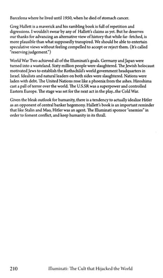 Barcelona where he lived until 1950, when he died of stomach cancer.
Greg Hallett is a maverick and his rambling book is full of repetition and
digressions. I wouldn't swear by any of Hallett's claims as yet. But he deserves
our thanks for advancing an alternative view of history that while far-fetched, is
more plausible than what supposedly transpired. We should be able to entertain
speculative views without feeling compelled to accept or reject them. (It's called
"reserving judgement.")
World War Two achieved all of the Illuminati's goals. Germany andJapan were
turned into a wasteland. Sixty million people were slaughtered. TheJewish holocaust
motivated Jews to establish the Rothschild's world government headquarters in
Israel. Idealists and natural leaders on both sides were slaughtered. Nations were
laden with debt. The United Nations rose like a phoenix from the ashes. Hiroshima
cast a pall of terror over the world. The U.S.SR was a superpower and controlled
Eastern Europe. The stage was set for the next act in the play...the Cold War.
Given the bleak outlook for humanity, there is a tendency to actually idealize Hitler
as an opponent of central banker hegemony. Hallett's book is an important reminder
that like Stalin and Mao, Hitler was an agent. The Illuminati sponsor "enemies" in
order to foment conflict, and keep humanity in its thrall.
210 Illuminati: The Cult that Hijacked the World
 