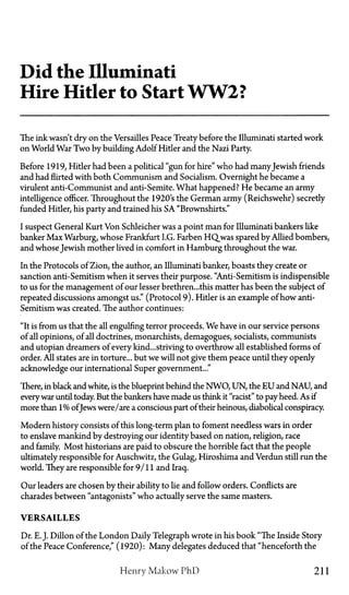 Did the Illuminati
Hire Hitler to Start WW2?
The ink wasn't dry on the Versailles Peace Treaty before the Illuminati started work
on World War Two by building Adolf Hitler and the Nazi Party.
Before 1919, Hitler had been a political "gun for hire" who had manyJewish friends
and had flirted with both Communism and Socialism. Overnight he became a
virulent anti-Communist and anti-Semite. What happened? He became an army
intelligence officer. Throughout the 1920's the German army (Reichswehr) secretly
funded Hitler, his party and trained his SA "Brownshirts."
I suspect General Kurt Von Schleicher was a point man for Illuminati bankers like
banker Max Warburg, whose Frankfurt I.G. Farben HQ_was spared by Allied bombers,
and whose Jewish mother lived in comfort in Hamburg throughout the war.
In the Protocols of Zion, the author, an Illuminati banker, boasts they create or
sanction anti-Semitism when it serves their purpose. "Anti-Semitism is indispensible
to us for the management of our lesser brethren...this matter has been the subject of
repeated discussions amongst us." (Protocol 9). Hitler is an example of how anti-
Semitism was created. The author continues:
"It is from us that the all engulfing terror proceeds. We have in our service persons
of all opinions, of all doctrines, monarchists, demagogues, socialists, communists
and Utopian dreamers of every kind...striving to overthrow all established forms of
order. All states are in torture... but we will not give them peace until they openly
acknowledge our international Super government..."
There, in black and white, is the blueprint behind the NWO, UN, the E U and NAU, and
every war until today. But the bankers have made us think it "racist" to pay heed. As if
more than 1% ofJews were/are a conscious part of their heinous, diabolical conspiracy.
Modern history consists of this long-term plan to foment needless wars in order
to enslave mankind by destroying our identity based on nation, religion, race
and family. Most historians are paid to obscure the horrible fact that the people
ultimately responsible for Auschwitz, the Gulag, Hiroshima and Verdun still run the
world. They are responsible for 9/11 and Iraq.
Our leaders are chosen by their ability to lie and follow orders. Conflicts are
charades between "antagonists" who actually serve the same masters.
V E R S A I L L E S
Dr. E.J. Dillon of the London Daily Telegraph wrote in his book "The Inside Story
of the Peace Conference," (1920): Many delegates deduced that "henceforth the
Henry Makow PhD 211
 