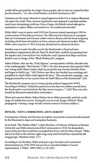 world will be governed by the Anglo-Saxon people, who in turn are swayed by their
Jewish elements..." (i.e. the central bankers and their factotums) p.497.
Germany was the major obstacle to using England and the U.S. to impose Illuminati
rule upon the world. Thus, onerous reparations were imposed to prompt another
much more devastating world war. Once it begin, the British vetoed attempts to
assassinate or replace Hitler, and insisted on "unconditional surrender."
Hitler didn't come to power until 1933 but Germany started rearming in 1919 in
contravention of Versailles provisions. The Allies turned a blind eye to a program
that saw Communist and German soldiers train in Russia with the latest weaponry,
including whole bases devoted to air force, armour and chemical warfare. When
Hitler came to power in 1933, Germany already had an advanced air force.
Another way to evade Versailles was for the Reichswehr to fund and train
paramilitary organizations like the Nazi SA which later could be incorporated into
the regular army. General Kurt Von Schleicher and Captains Karl Mayr and Ernst
Roehm were in charge of this "Black Werhmacht" program.
Sefton Delmer, who was the "Daily Express" correspondent in Berlin, describes this
in his autobiography "Trail Sinister" (1961). He cites documents showing that Hitler
was "acting under Mayr's orders when he joined the tiny German Workers Party
and began to build it up..." (64) Delmer says Mayr also funded mass meetings and
pamphlets in which Hitler railed against the Jews. "This anti-Jewish campaign ...was
being promoted by no less a power than the Staff Officers of the Reichswehr." (63)
The Reichwehr's purpose was to create popular political support for WW2.
According to Delmer, "Schleicher paid out no less than two million pounds from
the Reichswehr's secret funds for the Nazi storm troopers..." (120) They were also
funded by Illuminati industrialists and bankers.
(Born and raised in Berlin, Sefton Delmer knew Hitler personally, and had a wide
range of confidential sources. During the war, he took charge of British "black
propaganda" running a range of radio stations aimed at German soldiers.)
HITLER, "ANTI-COMMUNIST, ANTI-SEMITE"
Communism, Nazism and Zionism are triplets, movements conceived and nurtured
by the Illuminati to dupe and manipulate humanity.
In his book "The Hidden Hitler" Lothar Machtan, a Professor of History at Bremen
University says Hitler almost joined the Communists in 1918. He demanded a
senior party post that would have exempted him from work but they refused. "Hitler
did not set foot in the extreme right wing camp until he had been rejected by left
wing groups," Machtan writes. (71)
According to Ian Kershaw, Hitler took part in pro Socialist and Communist
demonstrations in 1918-1919 and served as a Socialist Soldiers' Council
representative. ("Hitler: 1889-1936," p. 118-120.)
212 Illuminati: The Cult that Hijacked the World
 