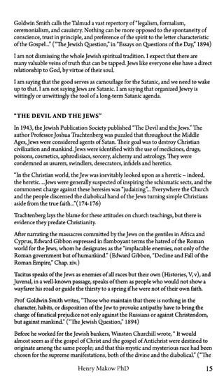Goldwin Smith calls the Talmud a vast repertory of "legalism, formalism,
ceremonialism, and casuistry. Nothing can be more opposed to the spontaneity of
conscience, trust in principle, and preference of the spirit to the letter characteristic
of the Gospel..." ("The Jewish Question," in "Essays on Questions of the Day," 1894)
I am not dismissing the whole Jewish spiritual tradition. I expect that there are
many valuable veins of truth that can be tapped. Jews like everyone else have a direct
relationship to God, by virtue of their soul.
I am saying that the good serves as camouflage for the Satanic, and we need to wake
up to that. I am not sayingJews are Satanic. I am saying that organizedJewry is
wittingly or unwittingly the tool of a long-term Satanic agenda.
"THE DEVIL AND T H E JEWS"
In 1943, the Jewish Publication Society published "The Devil and the Jews." The
author Professor Joshua Trachtenberg was puzzled that throughout the Middle
Ages, Jews were considered agents of Satan. Their goal was to destroy Christian
civilization and mankind.Jews were identified with the use of medicines, drugs,
poisons, cosmetics, aphrodisiacs, sorcery, alchemy and astrology. They were
condemned as usurers, swindlers, desecrators, infidels and heretics.
"In the Christian world, the Jew was inevitably looked upon as a heretic—indeed,
the heretic. ...Jews were generally suspected of inspiring the schismatic sects, and the
commonest charge against these heresies was "judaizing"... Everywhere the Church
and the people discerned the diabolical hand of the Jews turning simple Christians
aside from the true faith..." (174-176)
Trachtenberg lays the blame for these attitudes on church teachings, but there is
evidence they predate Christianity.
After narrating the massacres committed by the Jews on the gentiles in Africa and
Cyprus, Edward Gibbon expressed in flamboyant terms the hatred of the Roman
world for the Jews, whom he designates as the "implacable enemies, not only of the
Roman government but of humankind." (Edward Gibbon, "Decline and Fall of the
Roman Empire," Chap. xiv.)
Tacitus speaks of the Jews as enemies of all races but their own (Histories, V, v), and
Juvenal, in a well-known passage, speaks of them as people who would not show a
wayfarer his road or guide the thirsty to a spring if he were not of their own faith.
Prof Goldwin Smith writes, "Those who maintain that there is nothing in the
character, habits, or disposition of the Jew to provoke antipathy have to bring the
charge of fanatical prejudice not only against the Russians or against Christendom,
but against mankind." ("The Jewish Question," 1894)
Before he worked for the Jewish bankers, Winston Churchill wrote, "It would
almost seem as if the gospel of Christ and the gospel of Antichrist were destined to
originate among the same people; and that this mystic and mysterious race had been
chosen for the supreme manifestations, both of the divine and the diabolical." ("The
Henry Makow PhD 15
 