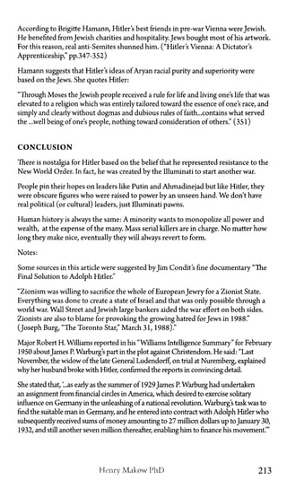 According to Brigitte Hamann, Hitler's best friends in pre-war Vienna were Jewish.
He benefited from Jewish charities and hospitality. Jews bought most of his artwork.
For this reason, real anti-Semites shunned him. ("Hitler's Vienna: A Dictator's
Apprenticeship," pp.347-352)
Hamann suggests that Hitler's ideas of Aryan racial purity and superiority were
based on the Jews. She quotes Hitler:
"Through Moses the Jewish people received a rule for life and living one's life that was
elevated to a religion which was entirely tailored toward the essence of one's race, and
simply and clearly without dogmas and dubious rules of faith...contains what served
the ...well being of one's people, nothing toward consideration of others." (351)
C O N C L U S I O N
There is nostalgia for Hitler based on the belief that he represented resistance to the
New World Order. In fact, he was created by the Illuminati to start another war.
People pin their hopes on leaders like Putin and Ahmadinejad but like Hitler, they
were obscure figures who were raised to power by an unseen hand. We don't have
real political (or cultural) leaders, just Illuminati pawns.
Human history is always the same: A minority wants to monopolize all power and
wealth, at the expense of the many. Mass serial killers are in charge. No matter how
long they make nice, eventually they will always revert to form.
Notes:
Some sources in this article were suggested byJim Condit's fine documentary "The
Final Solution to Adolph Hitler."
"Zionism was willing to sacrifice the whole of EuropeanJewry for a Zionist State.
Everything was done to create a state of Israel and that was only possible through a
world war. Wall Street andJewish large bankers aided the war effort on both sides.
Zionists are also to blame for provoking the growing hatred for Jews in 1988."
(Joseph Burg, "The Toronto Star," March 31, 1988)."
Major Robert H. Williams reported in his "Williams Intelligence Summary" for February
1950 about James P. Warburg's part in the plot against Christendom. He said: "Last
November, the widow of the late General Ludendorff, on trial at Nuremberg, explained
why her husband broke with Hitler, confirmed the reports in convincing detail.
She stated that, '...as early as the summer of 1929James P. Warburg had undertaken
an assignment from financial circles in America, which desired to exercise solitary
influence on Germany in the unleashing of a national revolution. Warburg's task was to
find the suitable man in Germany, and he entered into contract with Adolph Hider who
subsequently received sums of money amounting to 27 million dollars up toJanuary 30,
1932, and still another seven million thereafter, enabling him to finance his movement.'"
Henry Makow PhD 213
 