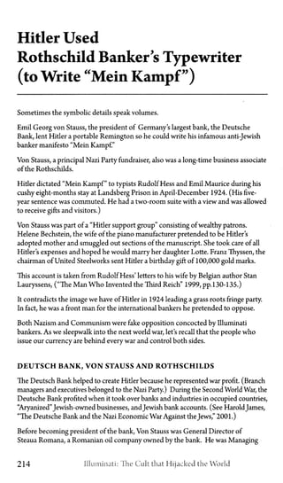 Hitler Used
Rothschild Banker's Typewriter
(to Write "Mein Kampf")
Sometimes the symbolic details speak volumes.
Emil Georg von Stauss, the president of Germany's largest bank, the Deutsche
Bank, lent Hitler a portable Remington so he could write his infamous anti-Jewish
banker manifesto "Mein Kampf."
Von Stauss, a principal Nazi Party fundraiser, also was a long-time business associate
of the Rothschilds.
Hitler dictated "Mein Kampf" to typists Rudolf Hess and Emil Maurice during his
cushy eight-months stay at Landsberg Prison in April-December 1924. (His five-
year sentence was commuted. He had a two-room suite with a view and was allowed
to receive gifts and visitors.)
Von Stauss was part of a "Hitler support group" consisting of wealthy patrons.
Helene Bechstein, the wife of the piano manufacturer pretended to be Hitler's
adopted mother and smuggled out sections of the manuscript. She took care of all
Hitler's expenses and hoped he would marry her daughter Lotte. Franz Thyssen, the
chairman of United Steelworks sent Hitler a birthday gift of 100,000 gold marks.
This account is taken from Rudolf Hess' letters to his wife by Belgian author Stan
Lauryssens, ("The Man Who Invented the Third Reich" 1999, pp. 130-135.)
It contradicts the image we have of Hitler in 1924 leading a grass roots fringe party.
In fact, he was a front man for the international bankers he pretended to oppose.
Both Nazism and Communism were fake opposition concocted by Illuminati
bankers. As we sleepwalk into the next world war, let's recall that the people who
issue our currency are behind every war and control both sides.
D E U T S C H B A N K , V O N STAUSS A N D R O T H S C H I L D S
The Deutsch Bank helped to create Hitler because he represented war profit. (Branch
managers and executives belonged to the Nazi Party.) During the Second World War, the
Deutsche Bank profited when it took over banks and industries in occupied countries,
"Aryanized"Jewish-owned businesses, andJewish bank accounts. (See Harold James,
"The Deutsche Bank and the Nazi Economic War Against the Jews," 2001.)
Before becoming president of the bank, Von Stauss was General Director of
Steaua Romana, a Romanian oil company owned by the bank. He was Managing
214 .Illuminati: The Cult that Hijacked the World
 