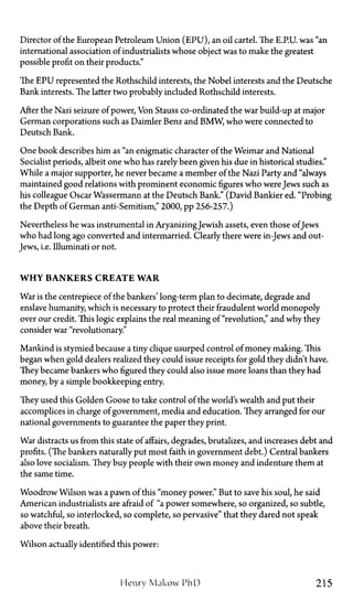 Director of the European Petroleum Union (EPU), an oil cartel. The E.P.U. was "an
international association of industrialists whose object was to make the greatest
possible profit on their products."
The EPU represented the Rothschild interests, the Nobel interests and the Deutsche
Bank interests. The latter two probably included Rothschild interests.
After the Nazi seizure of power, Von Stauss co-ordinated the war build-up at major
German corporations such as Daimler Benz and BMW, who were connected to
Deutsch Bank.
One book describes him as "an enigmatic character of the Weimar and National
Socialist periods, albeit one who has rarely been given his due in historical studies."
While a major supporter, he never became a member of the Nazi Party and "always
maintained good relations with prominent economic figures who were Jews such as
his colleague Oscar Wassermann at the Deutsch Bank." (David Bankier ed. "Probing
the Depth of German anti-Semitism," 2000, pp. 256-257.)
Nevertheless he was instrumental in AryanizingJewish assets, even those of Jews
who had long ago converted and intermarried. Clearly there were in-Jews and out-
Jews, i.e. Illuminati or not.
W H Y B A N K E R S C R E A T E W A R
War is the centrepiece of the bankers' long-term plan to decimate, degrade and
enslave humanity, which is necessary to protect their fraudulent world monopoly
over our credit. This logic explains the real meaning of "revolution," and why they
consider war "revolutionary."
Mankind is stymied because a tiny clique usurped control of money making. This
began when gold dealers realized they could issue receipts for gold they didn't have.
They became bankers who figured they could also issue more loans than they had
money, by a simple bookkeeping entry.
They used this Golden Goose to take control of the world's wealth and put their
accomplices in charge of government, media and education. They arranged for our
national governments to guarantee the paper they print.
War distracts us from this state of affairs, degrades, brutalizes, and increases debt and
profits. (The bankers naturally put most faith in government debt.) Central bankers
also love socialism. They buy people with their own money and indenture them at
the same time.
Woodrow Wilson was a pawn of this "money power." But to save his soul, he said
American industrialists are afraid of "a power somewhere, so organized, so subtle,
so watchful, so interlocked, so complete, so pervasive" that they dared not speak
above their breath.
Wilson actually identified this power:
Henry Makow PhD 215
 
