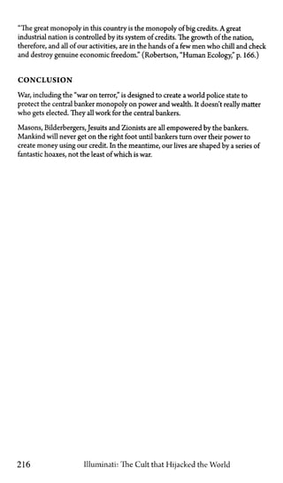 "The great monopoly in this country is the monopoly of big credits. A great
industrial nation is controlled by its system of credits. The growth of the nation,
therefore, and all of our activities, are in the hands of a few men who chill and check
and destroy genuine economic freedom." (Robertson, "Human Ecology," p. 166.)
C O N C L U S I O N
War, including the "war on terror," is designed to create a world police state to
protect the central banker monopoly on power and wealth. It doesn't really matter
who gets elected. They all work for the central bankers.
Masons, Bilderbergers, Jesuits and Zionists are all empowered by the bankers.
Mankind will never get on the right foot until bankers turn over their power to
create money using our credit. In the meantime, our lives are shaped by a series of
fantastic hoaxes, not the least of which is war.
216 Illuminati: The Cult that Hijacked the World
 