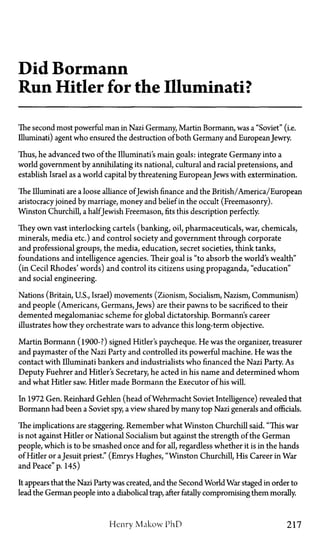 Did Bormann
Run Hitler for the Illuminati?
The second most powerful man in Nazi Germany, Martin Bormann, was a "Soviet" (i.e.
Illuminati) agent who ensured the destruction of both Germany and EuropeanJewry.
Thus, he advanced two of the Illuminati's main goals: integrate Germany into a
world government by annihilating its national, cultural and racial pretensions, and
establish Israel as a world capital by threatening EuropeanJews with extermination.
The Illuminati are a loose alliance ofJewish finance and the British/America/European
aristocracy joined by marriage, money and belief in the occult (Freemasonry).
Winston Churchill, a halfJewish Freemason, fits this description perfectly.
They own vast interlocking cartels (banking, oil, pharmaceuticals, war, chemicals,
minerals, media etc.) and control society and government through corporate
and professional groups, the media, education, secret societies, think tanks,
foundations and intelligence agencies. Their goal is "to absorb the world's wealth"
(in Cecil Rhodes' words) and control its citizens using propaganda, "education"
and social engineering.
Nations (Britain, U.S., Israel) movements (Zionism, Socialism, Nazism, Communism)
and people (Americans, Germans, Jews) are their pawns to be sacrificed to their
demented megalomaniac scheme for global dictatorship. Bormann's career
illustrates how they orchestrate wars to advance this long-term objective.
Martin Bormann (1900-?) signed Hitler's paycheque. He was the organizer, treasurer
and paymaster of the Nazi Party and controlled its powerful machine. He was the
contact with Illuminati bankers and industrialists who financed the Nazi Party. As
Deputy Fuehrer and Hitler's Secretary, he acted in his name and determined whom
and what Hitler saw. Hitler made Bormann the Executor of his will.
In 1972 Gen. Reinhard Gehlen (head of Wehrmacht Soviet Intelligence) revealed that
Bormann had been a Soviet spy, a view shared by many top Nazi generals and officials.
The implications are staggering. Remember what Winston Churchill said. "This war
is not against Hitler or National Socialism but against the strength of the German
people, which is to be smashed once and for all, regardless whether it is in the hands
of Hitler or aJesuit priest." (Emrys Hughes, "Winston Churchill, His Career in War
and Peace" p. 145)
It appears that the Nazi Partywas created, and the Second World War staged in order to
lead the German people into a diabolical trap, after fatally compromising them morally.
Henry Makow PhD 217
 