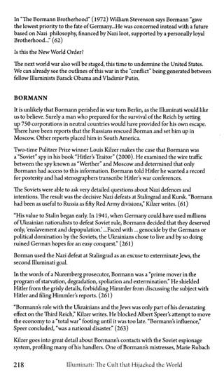 In "The Bormann Brotherhood" (1972) William Stevenson says Bormann "gave
the lowest priority to the fate of Germany...He was concerned instead with a future
based on Nazi philosophy financed by Nazi loot, supported by a personally loyal
Brotherhood..." (62)
Is this the New World Order?
The next world war also will be staged, this time to undermine the United States.
We can already see the outlines of this war in the "conflict" being generated between
fellow Illuminists Barack Obama and Vladimir Putin.
B O R M A N N
It is unlikely that Bormann perished in war torn Berlin, as the Illuminati would like
us to believe. Surely a man who prepared for the survival of the Reich by setting
up 750 corporations in neutral countries would have provided for his own escape.
There have been reports that the Russians rescued Borman and set him up in
Moscow. Other reports placed him in South America.
Two-time Pulitzer Prize winner Louis Kilzer makes the case that Bormann was
a "Soviet" spy in his book "Hitler's Traitor" (2000). He examined the wire traffic
between the spy known as "Werther" and Moscow and determined that only
Bormann had access to this information. Bormann told Hitler he wanted a record
for posterity and had stenographers transcribe Hitler's war conferences.
The Soviets were able to ask very detailed questions about Nazi defences and
intentions. The result was the decisive Nazi defeats at Stalingrad and Kursk. "Bormann
had been as useful to Russia as fifty Red Army divisions," Kilzer writes. (61)
"His value to Stalin began early. In 1941, when Germany could have used millions
of Ukrainian nationalists to defeat Soviet rule, Bormann decided that they deserved
only, 'enslavement and depopulation.' ...Faced with... genocide by the Germans or
political domination by the Soviets, the Ukrainians chose to live and by so doing
ruined German hopes for an easy conquest." (261)
Borman used the Nazi defeat at Stalingrad as an excuse to exterminate Jews, the
second Illuminati goal.
In the words of a Nuremberg prosecutor, Bormann was a "prime mover in the
program of starvation, degradation, spoliation and extermination." He shielded
Hitler from the grisly details, forbidding Himmler from discussing the subject with
Hitler and filing Himmler's reports. (26l)
"Bormann's role with the Ukrainians and the Jews was only part of his devastating
effect on the Third Reich," Kilzer writes. He blocked Albert Speer's attempt to move
the economy to a "total war" footing until it was too late. "Bormann's influence,"
Speer concluded, "was a national disaster." (263)
Kilzer goes into great detail about Bormann's contacts with the Soviet espionage
system, profiling many of his handlers. One of Bormann's mistresses, Marie Rubach
218 Illuminati: The Cult that Hijacked the World
 