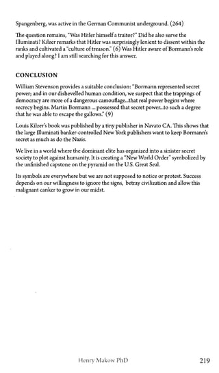 Spangenberg, was active in the German Communist underground. (264)
The question remains, "Was Hitler himself a traitor?" Did he also serve the
Illuminati? Kilzer remarks that Hitler was surprisingly lenient to dissent within the
ranks and cultivated a "culture of treason." (6) Was Hitler aware of Bormann's role
and played along? I am still searching for this answer.
C O N C L U S I O N
William Stevenson provides a suitable conclusion: "Bormann represented secret
power; and in our dishevelled human condition, we suspect that the trappings of
democracy are more of a dangerous camouflage...that real power begins where
secrecy begins. Martin Bormann... possessed that secret power...to such a degree
that he was able to escape the gallows." (9)
Louis Kilzer's book was published by a tiny publisher in Navato CA. This shows that
the large Illuminati banker-controlled New York publishers want to keep Bormann's
secret as much as do the Nazis.
We live in a world where the dominant elite has organized into a sinister secret
society to plot against humanity. It is creating a "New World Order" symbolized by
the unfinished capstone on the pyramid on the U.S. Great Seal.
Its symbols are everywhere but we are not supposed to notice or protest. Success
depends on our willingness to ignore the signs, betray civilization and allow this
malignant canker to grow in our midst.
Henry Makow PhD 219
 