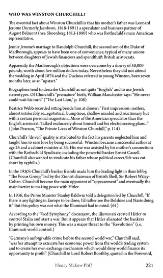 W H O WAS W I N S T O N C H U R C H I L L ?
The essential fact about Winston Churchill is that his mother's father was Leonard
Jerome (formerlyJacobson, 1818-1891) a speculator and business partner of
August Belmont (nee Shoenberg 1813-1890) who was Rothschild's main American
representative.
Jennie Jerome's marriage to Randolph Churchill, the second son of the Duke of
Marlborough, appears to have been one of convenience, typical of many unions
between daughters ofJewish financiers and spendthrift British aristocrats.
Apparently the Marlborough's objections were overcome by a dowry of 50,000
pounds, worth about five million dollars today. Nevertheless they did not attend
the wedding in April 1874 and the Duchess referred to young Winston, born seven
months later, as an "upstart."
Biographers tend to describe Churchill as not quite "English" and to use Jewish
stereotypes. Of Churchill's "premature" birth, William Manchester says: "He never
could wait his turn." ("The Last Lion," p. 108)
Beatrice Webb recorded sitting beside him at dinner: "First impression: restless,
almost intolerably so...egotistical, bumptious, shallow minded and reactionary but
with a certain personal magnetism...More of the American speculator than the
English aristocrat. Talked exclusively about himself and his electioneering plans..."
(John Pearson, "The Private Lives of Winston Churchill," p. 114)
Churchill's "driven" quality is attributed to the fact his parents neglected him and
taught him to earn love by being successful. Winston became a successful author at
age 24 and a cabinet minister at 33. His rise was assisted by his mother's connections
with the Rothschild Syndicate, including the powerful banker Ernest Cassell.
(Churchill also wanted to vindicate his father whose political career/life was cut
short by syphilis.)
In the 1930's Churchill's banker friends made him the leading light in their lobby,
"The Focus Group," led by the Zionist chairman of British Shell, Sir Robert Waley-
Cohen. Churchill became the main opponent of "appeasement" and eventually the
main barrier to making peace with Hider.
In 1936, the Prime Minister Stanley Baldwin told a delegation led by Churchill, "If
there is any fighting in Europe to be done, I'd rather see the Bolshies and Nazis doing
it." But this policy was not what the Illuminati had in mind. (61)
According to the "Red Symphony" document, the Illuminati created Hitler to
control Stalin and start a war. But it appears that Hitler alienated the bankers
by printing his own money. This was a major threat to the "Revolution" (i.e.
Illuminati world control.)
"Germany's unforgivable crime before the second world war," Churchill said,
"was her attempt to extricate her economic power from the world's trading system
and to create her own exchange mechanism which would deny world finance its
opportunity to profit." (Churchill to Lord Robert Boothby, quoted in the Foreword,
Henry Makow PhD 221
 