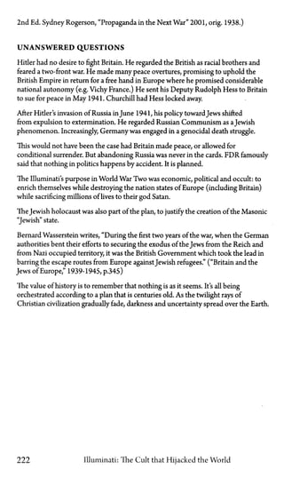 2nd Ed. Sydney Rogerson, "Propaganda in the Next War" 2001, orig. 1938.)
U N A N S W E R E D Q U E S T I O N S
Hitler had no desire to fight Britain. He regarded the British as racial brothers and
feared a two-front war. He made many peace overtures, promising to uphold the
British Empire in return for a free hand in Europe where he promised considerable
national autonomy (e.g. Vichy France.) He sent his Deputy Rudolph Hess to Britain
to sue for peace in May 1941. Churchill had Hess locked away.
After Hitler's invasion of Russia in June 1941, his policy towardJews shifted
from expulsion to extermination. He regarded Russian Communism as aJewish
phenomenon. Increasingly, Germany was engaged in a genocidal death struggle.
This would not have been the case had Britain made peace, or allowed for
conditional surrender. But abandoning Russia was never in the cards. FDR famously
said that nothing in politics happens by accident. It is planned.
The Illuminati's purpose in World War Two was economic, political and occult: to
enrich themselves while destroying the nation states of Europe (including Britain)
while sacrificing millions of lives to their god Satan.
The Jewish holocaust was also part of the plan, to justify the creation of the Masonic
"Jewish" state.
Bernard Wasserstein writes, "During the first two years of the war, when the German
authorities bent their efforts to securing the exodus of the Jews from the Reich and
from Nazi occupied territory, it was the British Government which took the lead in
barring the escape routes from Europe against Jewish refugees." ("Britain and the
Jews of Europe," 1939-1945, p.345)
The value of history is to remember that nothing is as it seems. It's all being
orchestrated according to a plan that is centuries old. As the twilight rays of
Christian civilization gradually fade, darkness and uncertainty spread over the Earth.
222 Illuminati: The Cult that Hijacked the World
 