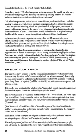 Struggle for the Soul of the Jewish People," Feb. 8, 1920)
Oscar Levy wrote: "We who have posed as the saviours of the world; we who have
even boasted of giving it the 'Saviour', we are today nothing else but the world's
seducers, its destroyers, its incendiaries, its executioners."
"We who have promised to lead you to a new Heaven, we have finally succeeded in
landing you in a new Hell...There has been no progress, least of all moral progress
... And it is just our Morality, which has prohibited all real progress, and—what is
worse—which even stands in the way of every future and natural reconstruction in
this ruined world of ours... I look at this world, and I shudder at its ghastliness; I
shudder all the more as I know the spiritual authors of all this ghastliness..."
It gives me no pleasure to repeat these things. But untilJews scrutinize their
affiliations, they will be compromised and blamed. While I believe manyJews as
individuals have great warmth, genius and integrity, it has been liberating for me to
scrutinize this complex heritage and distance myself.
I am not alone. ManyJews sense something is wrong and are fleeing Jewish
organizations in droves. According to a 2001 survey, 25% of the roughly five million
AmericanJews identify with another faith. Another quarter are "secular" leaving just
51% to say they are "Jewish" by religion. One half of all U.S. Jews intermarry and
three-quarters of these raise their children in another religion. ("The Jewish Week,"
November 2, 2001)
T H E SECRET SOCIETY M O D E L
The "secret society" appears to be the organizational model for Judaism as well as
Freemasonry, Zionism and Communism (which are Masonic orders.). Essentially,
the leadership deceives and manipulates the membership with idealistic-sounding
goals. Only those corruptible (and blackmail-able) are let in on the true agenda and
allowed to rise.
This model now applies to the whole world. "Successful" people have often accepted
the Devil's Bargain—"Serve me and I will give you the world."
This view of Judaism is confirmed by the author of the "Protocols of Zion" who says:
"No one will ever bring under discussion our faith from its true point of view since
this will be fully learned by none save ours, who will never dare to betray its secrets."
(Protocol 14)
(The "Protocols of the Elders of Zion" is the blueprint of the New World Order
and key to understanding history and current events. I examine it and the "forgery"
claims later in this volume.)
Edith Starr Miller, an expert on religion and the occult, calledJudaism "a secret
society posing as a religion," and "a sect with Judaism as a rite."
The real purpose of Judaism and all secret societies, Miller says, is to con people
into advancing the agenda of the super rich. "Regardless of their exoteric objects,
16 Illuminati: The Cult that Hijacked the World
 