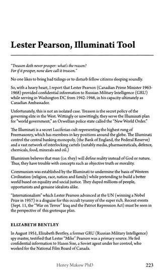 Lester Pearson, Illuminati Tool
"Treason doth neverprosper: what's the reason?
For if itprosper, none dare call it treason."
No one likes to bring bad tidings or to disturb fellow citizens sleeping soundly.
So, with a heavy heart, I report that Lester Pearson (Canadian Prime Minister 1963-
1968) provided confidential information to Russian Military Intelligence (GRU)
while serving in Washington D C from 1942-1946, in his capacity ultimately as
Canadian Ambassador.
Unfortunately, this is not an isolated case. Treason is the secret policy of the
governing elite in the West. Wittingly or unwittingly, they serve the Illuminati plan
for "world government," an Orwellian police state called the "New World Order."
The Illuminati is a secret Luciferian cult representing the highest rung of
Freemasonry, which has members in key positions around the globe. The Illuminati
control the central banking monopoly, (the Bank of England, the Federal Reserve)
and a vast network of interlocking cartels (notably media, pharmaceuticals, defence,
chemicals, food, minerals and oil.)
Illuminism believes that man (i.e. they) will define reality instead of God or nature.
Thus, they have trouble with concepts such as objective truth or morality.
Communism was established by the Illuminati to undermine the basis of Western
Civilization (religion, race, nation and family) while pretending to build a better
world based on equality and social justice. They duped millions of people,
opportunists and genuine idealists alike.
"Internationalism" which Lester Pearson advanced at the U N (winning a Nobel
Prize in 1957) is a disguise for this occult tyranny of the super rich. Recent events
(Sept. 11, the "War on Terror" Iraq and the Patriot Repression Act) must be seen in
the perspective of this grotesque plan.
E L I Z A B E T H B E N T L E Y
In August 1951, Elizabeth Bentley, a former G R U (Russian Military Intelligence)
spy master, testified that Lester "Mike" Pearson was a primary source. He fed
confidential information to Hazen Sise, a Soviet agent under her control, who
worked for the National Film Board of Canada.
Henry Makow PhD 223
 