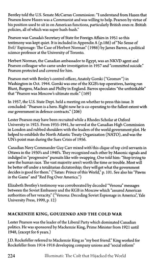 Bentley told the U.S. Senate McCarran Commission: "I understand from Hazen that
Pearson knew Hazen was a Communist and was willing to help. Pearson by virtue of
his position used to sit in on American functions, particularly British ones re. British
policies, all of which was super hush-hush."
Pearson was Canada's Secretary of State for Foreign Affairs in 1951 so this
testimony was kept quiet. It is included in Appendix A (p. 186) of "No Sense of
Evil/ Espionage: The Case of Herbert Norman" (1986) byJames Barros, a political
science professor at the University of Toronto.
Herbert Norman, the Canadian ambassador to Egypt, was an N K V D agent and
Pearson colleague who came under investigation in 1957 and "committed suicide."
Pearson protected and covered for him.
Pearson met with Benley's control officer, Anatoly Gorski ("Gromov") in
Washington in Oct. 1944. Gorski was one of the KGB's top operatives, having run
Blunt, Burgess, Maclean and Philby in England. Barros speculates "the unthinkable"
that "Pearson was Moscow's ultimate mole." (169)
In 1957, the U.S. State Dept. held a meeting on whether to press this issue. It
concluded: "Pearson is a hero. Right now he is co-operating to the fullest extent with
our government in defence contracts." (206)
Lester Pearson may have been recruited while a Rhodes Scholar at Oxford
University in 1923. From 1935-1941, he served at the Canadian High Commission
in London and rubbed shoulders with the leaders of the world government plot. He
helped to establish the North Atlantic Treaty Organization (NATO), and was the
UN's point man during the Suez Crisis of 1956.
Canadian Navy Commander Guy Carr mixed with this clique of top civil servants in
Ottawa in the 1930's and 1940's. They recognized each other by Masonic signals and
indulged in "progressive" pursuits like wife-swapping. One told him: "Stop trying to
save the human race. The vast majority aren't worth the time or trouble. Most will
be better off under a totalitarian dictatorship; they will get what the government
decides is good for them." ("Satan: Prince of this World," p. 101. See also his "Pawns
in the Game" and "Red Fog Over America.")
Elizabeth Bentley's testimony was corroborated by decoded "Venona" messages
between the Soviet Embassy and the KGB in Moscow which "assured American
authorities of her veracity." ("Venona: Decoding Soviet Espionage in America", Yale
University Press, 1999, p. 12)
M A C K E N Z I E K I N G , G O U Z E N K O A N D T H E C O L D W A R
Lester Pearson was the leader of the Liberal Party which dominated Canadian
politics. He was sponsored by Mackenzie King, Prime Minister from 1921 until
1948, (except for 6 years.)
J.D. Rockefeller referred to Mackenzie King as "my best friend." King worked for
Rockefeller from 1914-1918 developing company unions and "social reform"
224 Illuminati: The Cult that Hijacked the World
 