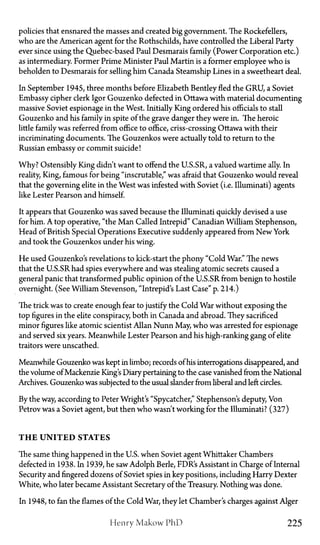 policies that ensnared the masses and created big government. The Rockefellers,
who are the American agent for the Rothschilds, have controlled the Liberal Party
ever since using the Quebec-based Paul Desmarais family (Power Corporation etc.)
as intermediary. Former Prime Minister Paul Martin is a former employee who is
beholden to Desmarais for selling him Canada Steamship Lines in a sweetheart deal.
In September 1945, three months before Elizabeth Bentley fled the GRU, a Soviet
Embassy cipher clerk Igor Gouzenko defected in Ottawa with material documenting
massive Soviet espionage in the West. Initially King ordered his officials to stall
Gouzenko and his family in spite of the grave danger they were in. The heroic
little family was referred from office to office, criss-crossing Ottawa with their
incriminating documents. The Gouzenkos were actually told to return to the
Russian embassy or commit suicide!
Why? Ostensibly King didn't want to offend the U.S.SR, a valued wartime ally. In
reality, King, famous for being "inscrutable," was afraid that Gouzenko would reveal
that the governing elite in the West was infested with Soviet (i.e. Illuminati) agents
like Lester Pearson and himself.
It appears that Gouzenko was saved because the Illuminati quickly devised a use
for him. A top operative, "the Man Called Intrepid" Canadian William Stephenson,
Head of British Special Operations Executive suddenly appeared from New York
and took the Gouzenkos under his wing.
He used Gouzenko's revelations to kick-start the phony "Cold War." The news
that the U.S.SR had spies everywhere and was stealing atomic secrets caused a
general panic that transformed public opinion of the U.S.SR from benign to hostile
overnight. (See William Stevenson, "Intrepid's Last Case" p. 214.)
The trick was to create enough fear to justify the Cold War without exposing the
top figures in the elite conspiracy, both in Canada and abroad. They sacrificed
minor figures like atomic scientist Allan Nunn May, who was arrested for espionage
and served six years. Meanwhile Lester Pearson and his high-ranking gang of elite
traitors were unscathed.
Meanwhile Gouzenko was kept in limbo; records of his interrogations disappeared, and
the volume of Mackenzie King's Diary pertaining to the case vanished from the National
Archives. Gouzenko was subjected to the usual slander from liberal and left circles.
By the way, according to Peter Wright's "Spycatcher," Stephenson's deputy, Von
Petrov was a Soviet agent, but then who wasn't working for the Illuminati? (327)
T H E U N I T E D STATES
The same thing happened in the U.S. when Soviet agent Whittaker Chambers
defected in 1938. In 1939, he saw Adolph Berle, FDR's Assistant in Charge of Internal
Security and fingered dozens of Soviet spies in key positions, including Harry Dexter
White, who later became Assistant Secretary of the Treasury. Nothing was done.
In 1948, to fan the flames of the Cold War, they let Chamber's charges against Alger
Henry Makow PhD 225
 