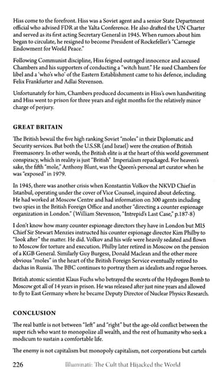 Hiss come to the forefront. Hiss was a Soviet agent and a senior State Department
official who advised FDR at the Yalta Conference. He also drafted the U N Charter
and served as its first acting Secretary General in 1945. When rumors about him
began to circulate, he resigned to become President of Rockefeller's "Carnegie
Endowment for World Peace."
Following Communist discipline, Hiss feigned outraged innocence and accused
Chambers and his supporters of conducting a "witch hunt." He sued Chambers for
libel and a 'who's who' of the Eastern Establishment came to his defence, including
Felix Frankfurter and Adlai Stevenson.
Unfortunately for him, Chambers produced documents in Hiss's own handwriting
and Hiss went to prison for three years and eight months for the relatively minor
charge of perjury.
G R E A T B R I T A I N
The British bewail the five high ranking Soviet "moles" in their Diplomatic and
Security services. But both the U.S.SR (and Israel) were the creation of British
Freemasonry. In other words, the British elite is at the heart of this world government
conspiracy, which in reality is just "British" Imperialism repackaged. For heaven's
sake, the fifth "mole," Anthony Blunt, was the Queen's personal art curator when he
was "exposed" in 1979.
In 1945, there was another crisis when Konstantin Volkov the N K V D Chief in
Istanbul, operating under the cover of Vice Counsel, inquired about defecting.
He had worked at Moscow Centre and had information on 300 agents including
two spies in the British Foreign Office and another "directing a counter espionage
organization in London." (William Stevenson, "Intrepid's Last Case," p. 187-8)
I don't know how many counter espionage directors they have in London but MI5
Chief Sir Stewart Menzies instructed his counter espionage director Kim Philby to
"look after" the matter. He did. Volkov and his wife were heavily sedated and flown
to Moscow for torture and execution. Philby later retired in Moscow on the pension
of a KGB General. Similarly Guy Burgess, Donald Maclean and the other more
obvious "moles" in the heart of the British Foreign Service eventually retired to
dachas in Russia. The BBC continues to portray them as idealists and rogue heroes.
British atomic scientist Klaus Fuchs who betrayed the secrets of the Hydrogen Bomb to
Moscow got all of 14 years in prison. He was released after just nine years and allowed
to fly to East Germany where he became Deputy Director of Nuclear Physics Research.
C O N C L U S I O N
The real battle is not between "left" and "right" but the age-old conflict between the
super rich who want to monopolize all wealth, and the rest of humanity who seek a
modicum to sustain a comfortable life.
The enemy is not capitalism but monopoly capitalism, not corporations but cartels
226 Illuminati: The Cult that Hijacked the World
 