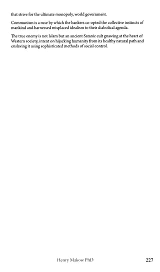 that strive for the ultimate monopoly, world government.
Communism is a ruse by which the bankers co-opted the collective instincts of
mankind and harnessed misplaced idealism to their diabolical agenda.
The true enemy is not Islam but an ancient Satanic cult gnawing at the heart of
Western society, intent on hijacking humanity from its healthy natural path and
enslaving it using sophisticated methods of social control.
Henry Makow PhD 227
 