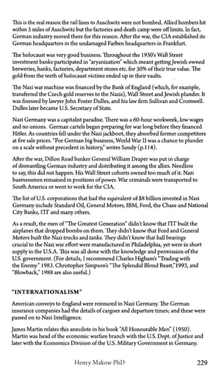 This is the real reason the rail lines to Auschwitz were not bombed. Allied bombers hit
within 5 miles of Auschwitz but the factories and death camp were off limits. In fact,
German industry moved there for this reason. After the war, the CIA established its
German headquarters in the undamaged Farben headquarters in Frankfurt.
The holocaust was very good business. Throughout the 1930's Wall Street
investment banks participated in "aryanization" which meant gettingJewish owned
breweries, banks, factories, department stores etc. for 30% of their true value. The
gold from the teeth of holocaust victims ended up in their vaults.
The Nazi war machine was financed by the Bank of England (which, for example,
transferred the Czech gold reserves to the Nazis), Wall Street and Jewish plunder. It
was finessed by lawyerJohn Foster Dulles, and his law firm Sullivan and Cromwell.
Dulles later became U.S. Secretary of State.
Nazi Germany was a capitalist paradise. There was a 60-hour workweek, low wages
and no unions. German cartels began preparing for war long before they financed
Hitler. As countries fell under the Nazi jackboot, they absorbed former competitors
at fire sale prices. "For German big business, World War II was a chance to plunder
on a scale without precedent in history," writes Sasuly (p. 114).
After the war, Dillon Read banker General William Draper was put in charge
of dismantling German industry and distributing it among the allies. Needless
to say, this did not happen. His Wall Street cohorts owned too much of it. Nazi
businessmen remained in positions of power. War criminals were transported to
South America or went to work for the CIA.
The list of US. corporations that had the equivalent of $8 billion invested in Nazi
Germany include Standard Oil, General Motors, IBM, Ford, the Chase and National
City Banks, ITT and many others.
As a result, the men of "The Greatest Generation" didn't know that ITT built the
airplanes that dropped bombs on them. They didn't know that Ford and General
Motors built the Nazi trucks and tanks. They didn't know that ball bearings
crucial to the Nazi war effort were manufactured in Philadelphia, yet were in short
supply in the U.S.A. This was all done with the knowledge and permission of the
U.S. government. (For details, I recommend Charles Higham's "Trading with
the Enemy" 1983. Christopher Simpson's "The Splendid Blond Beast,"1993, and
"Blowback," 1988 are also useful.)
" I N T E R N A T I O N A L I S M "
American convoys to England were reinsured in Nazi Germany. The German
insurance companies had the details of cargoes and departure times; and these were
passed on to Nazi intelligence.
James Martin relates this anecdote in his book "All Honourable Men" (1950).
Martin was head of the economic warfare branch with the U.S. Dept. ofJustice and
later with the Economics Division of the U.S. Military Government in Germany.
Henry Makow PhD 229
 
