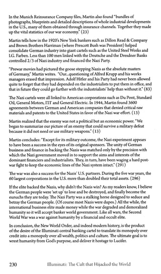 In the Munich Reinsurance Company files, Martin also found "bundles of
photographs, blueprints and detailed descriptions of whole industrial developments
in the U.S., many of them obtained through insurance channels. Together they made
up the vital statistics of our war economy." (23)
Martin tells how in the 1920's New York bankers such as Dillon Read & Company
and Brown Brothers Harriman (where Prescott Bush was President) helped
consolidate German industry into giant cartels such as the United Steel Works and
I.G. Farben. Less than 100 men linked with the Deutsche and the Dresdner Banks
controlled 2/3 of Nazi industry and financed the Nazi Party.
"Prewar movies had pictured the goose stepping Nazis as the absolute masters
of Germany," Martin writes. "Our...questioning of Alfred Krupp and his works
managers erased that impression. Adolf Hitler and his Party had never been allowed
quite to forget that they had depended on the industrialists to put them in office, and
that in future they could go further with the industrialists' help than without it." (83)
The Nazi cartels were all linked to American corporations such as Du Pont, Standard
Oil, General Motors, ITT and General Electric. In 1944, Martin found 3600
agreements between German and American companies that denied critical raw
materials and patents to the United States in favor of the Nazi war effort. (13)
Martin realized that the enemy was not a political but an economic power. "We
began to summarize our picture of an enemy that could survive a military defeat
because it did not need or use military weapons." (13)
Martin concludes: "Except for its military outcome, the Nazi experiment appears
to have been a success in the eyes of its original sponsors. The unity of German
business and finance in backing the Nazis was matched only by the precision with
which the Nazi government moved in to support the aims and interests of the
dominant financiers and industrialists. They, in turn, have been waging a hard post­
war fight to keep the economic lines of the Nazi system intact." (291)
The war was also a success for the Nazis' U.S. partners. During the five war years, the
60 largest corporations in the U.S. more than doubled their total assets. (296)
If the elite backed the Nazis, why didn't the Nazis win? As my readers know, I believe
the German people were 'set up' to lose and be destroyed, and finally become the
eunuchs they are today. The Nazi Party was a stalking horse designed to seduce and
betray the German people. (Of course most Nazis were dupes.) All the while, the
international business elite made money while the war degraded and demoralized
humanity so it will accept banker world government. Like all wars, the Second
World War was a war against humanity by a financial and occult elite.
In conclusion, the New World Order, and indeed modern history, is the product
of the desire of the Illuminati central banking cartel to translate its monopoly over
credit into a monopoly over all wealth, politics and culture. The ultimate goal is to
wrest humanity from God's purpose, and deliver it hostage to Lucifer.
230 Illuminati: The Cult that Hijacked the World
 