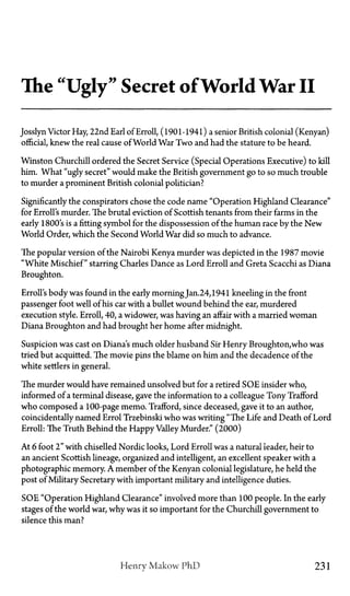 The "Ugly" Secret of World War II
Josslyn Victor Hay, 22nd Earl of Erroll, (1901-1941) a senior British colonial (Kenyan)
official, knew the real cause of World War Two and had the stature to be heard.
Winston Churchill ordered the Secret Service (Special Operations Executive) to kill
him. What "ugly secret" would make the British government go to so much trouble
to murder a prominent British colonial politician?
Significantly the conspirators chose the code name "Operation Highland Clearance"
for Erroll's murder. The brutal eviction of Scottish tenants from their farms in the
early 1800's is a fitting symbol for the dispossession of the human race by the New
World Order, which the Second World War did so much to advance.
The popular version of the Nairobi Kenya murder was depicted in the 1987 movie
"White Mischief" starring Charles Dance as Lord Erroll and Greta Scacchi as Diana
Broughton.
Enrolls body was found in the early morningJan.24, 1941 kneeling in the front
passenger foot well of his car with a bullet wound behind the ear, murdered
execution style. Erroll, 40, a widower, was having an affair with a married woman
Diana Broughton and had brought her home after midnight.
Suspicion was cast on Diana's much older husband Sir Henry Broughton,who was
tried but acquitted. The movie pins the blame on him and the decadence of the
white settlers in general.
The murder would have remained unsolved but for a retired SOE insider who,
informed of a terminal disease, gave the information to a colleague Tony Trafford
who composed a 100-page memo. Trafford, since deceased, gave it to an author,
coincidentally named Errol Trzebinski who was writing "The Life and Death of Lord
Erroll: The Truth Behind the Happy Valley Murder." (2000)
At 6 foot 2" with chiselled Nordic looks, Lord Erroll was a natural leader, heir to
an ancient Scottish lineage, organized and intelligent, an excellent speaker with a
photographic memory. A member of the Kenyan colonial legislature, he held the
post of Military Secretary with important military and intelligence duties.
SOE "Operation Highland Clearance" involved more than 100 people. In the early
stages of the world war, why was it so important for the Churchill government to
silence this man?
Henry Makow PhD 231
 