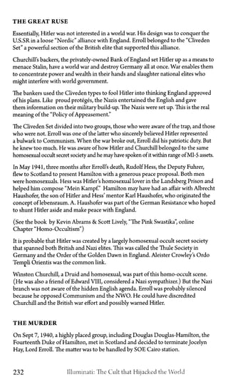 T H E G R E A T R U S E
Essentially, Hitler was not interested in a world war. His design was to conquer the
U.S.SR in a loose "Nordic" alliance with England. Erroll belonged to the "Cliveden
Set" a powerful section of the British elite that supported this alliance.
Churchill's backers, the privately-owned Bank of England set Hitler up as a means to
menace Stalin, have a world war and destroy Germany all at once. War enables them
to concentrate power and wealth in their hands and slaughter national elites who
might interfere with world government.
The bankers used the Cliveden types to fool Hitler into thinking England approved
of his plans. Like proud proteges, the Nazis entertained the English and gave
them information on their military build-up. The Nazis were set up. This is the real
meaning of the "Policy of Appeasement."
The Cliveden Set divided into two groups, those who were aware of the trap, and those
who were not. Erroll was one of the latter who sincerely believed Hitler represented
a bulwark to Communism. When the war broke out, Erroll did his patriotic duty. But
he knew too much. He was aware of how Hitler and Churchill belonged to the same
homosexual occult secret society and he mayhave spoken of it within range of MI-5 assets.
In May 1941, three months after Erroll's death, Rudolf Hess, the Deputy Fuhrer,
flew to Scotland to present Hamilton with a generous peace proposal. Both men
were homosexuals. Hess was Hitler's homosexual lover in the Landsberg Prison and
helped him compose "Mein Kampf." Hamilton may have had an affair with Albrecht
Haushofer, the son of Hitler and Hess' mentor Karl Haushofer, who originated the
concept of lebensraum. A. Haushofer was part of the German Resistance who hoped
to shunt Hitler aside and make peace with England.
(See the book by Kevin Abrams & Scott Lively, "The Pink Swastika", online
Chapter "Homo-Occultism")
It is probable that Hitler was created by a largely homosexual occult secret society
that spanned both British and Nazi elites. This was called the Thule Society in
Germany and the Order of the Golden Dawn in England. Aleister Crowley's Ordo
Templi Orientis was the common link.
Winston Churchill, a Druid and homosexual, was part of this homo-occult scene.
(He was also a friend of Edward VIII, considered a Nazi sympathizer.) But the Nazi
branch was not aware of the hidden English agenda. Erroll was probably silenced
because he opposed Communism and the NWO. He could have discredited
Churchill and the British war effort and possibly warned Hitler.
T H E M U R D E R
On Sept 7, 1940, a highly placed group, including Douglas Douglas-Hamilton, the
Fourteenth Duke of Hamilton, met in Scotland and decided to terminate Jocelyn
Hay, Lord Erroll. The matter was to be handled by SOE Cairo station.
232 Illuminati: The Cult that Hijacked the World
 