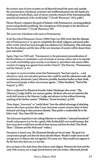 the esoteric aims of most societies are all directed toward the same end, namely:
the concentration of political, economic and intellectual power into the hands of a
small group of individuals, each of whom controls a branch of the International life,
material and spiritual, of the world today." ("Occult Theocracy," 1933, p.66l)
Flavien Brenier compares the goals of Judaism with Freemasonry: securing political
power and gradually modifying "the conceptions of the people in the direction of
their secret doctrine." ("Occult Theocracy," 80)
The secret aim of Judaism is the same as Freemasonry.
In his Encyclical Humanum Genus (1884) Pope Leo XIII wrote that the ultimate
aim of Freemasonry is "to uproot completely the whole religious and moral order
of the world, which has been brought into existence by Christianity...This will mean
that the foundation and the laws of the new structure of society will be drawn from
pure naturalism."
Again, Pope Leo XIII said: "Freemasonry is the permanent personification of
the Revolution; it constitutes a sort of society in reverse whose aim is to exercise
an occult overlordship upon society as we know it, and whose sole raison d'etre
consists of waging war against God and his Church." (De Poncins, "Freemasonry
and the Vatican," p. 45)
An expert on secret societies wrote that Freemasonry "has been used as... a net
wherein to catch, test and select persons who could be used for subversive ends... the
revolutionary directorate [uses] wherever possible, harmless bodies as their cloak,
and innocent people as their unconscious agents..." (Miss Stoddard, "Trail of the
Serpent," p. 203)
This is confirmed by Illuminati founder Adam Weishaupt who wrote: "The
[Masonic] Lodge shall be our nursery garden. All those who are not suited to the
work shall remain in the Masonic Lodge and advance in that without knowing
anything of the further system." (Webster, "Secret Societies," p.210)
These dupes, "innocents" or "useful idiots" have the added advantage of attacking
anyone who dares question their Cause. Innocents cannot conceive they've been
betrayed and cling to their precious identity. They prefer a comfortable lie to the
bitter truth. Thus Satan fills his ranks.
The holocaust duped Jews into taking Palestine to establish a "national homeland."
Israel's real purpose is to be the capital of the Rothschild's one-world tyranny. But
how manyJews would have sacrificed their money and lives for that? (See Book
Three: "Zionism and the Holocaust" within.)
Deception is Satan's way. The Illuminati literally are his servants. The goal is to
compromise people and then let them take the blame. Would it make sense to tell
average Jews or Masons the real agenda? Of course not. They would not support it.
By the time they find out, it is too late.
Jews are kept in the dark about their history and religion. Between the first and the
early 19th century, not a singleJewish history text was written. Afterward, Jewish
Henry Makow PhD 17
 