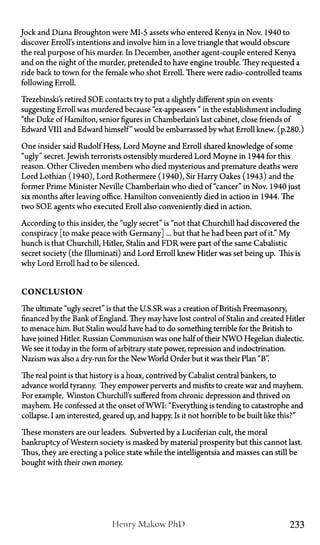 Jock and Diana Broughton were MI-5 assets who entered Kenya in Nov. 1940 to
discover Erroll's intentions and involve him in a love triangle that would obscure
the real purpose of his murder. In December, another agent-couple entered Kenya
and on the night of the murder, pretended to have engine trouble. They requested a
ride back to town for the female who shot Erroll. There were radio-controlled teams
following Erroll.
Trezebinski's retired SOE contacts try to put a slightly different spin on events
suggesting Erroll was murdered because "ex-appeasers" in the establishment including
"the Duke of Hamilton, senior figures in Chamberlains last cabinet, close friends of
Edward VIII and Edward himself" would be embarrassed by what Erroll knew, (p.280.)
One insider said Rudolf Hess, Lord Moyne and Erroll shared knowledge of some
"ugly" secret. Jewish terrorists ostensibly murdered Lord Moyne in 1944 for this
reason. Other Cliveden members who died mysterious and premature deaths were
Lord Lothian (1940), Lord Rothermere (1940), Sir Harry Oakes (1943) and the
former Prime Minister Neville Chamberlain who died of "cancer" in Nov. 1940 just
six months after leaving office. Hamilton conveniently died in action in 1944. The
two SOE agents who executed Eroll also conveniently died in action.
According to this insider, the "ugly secret" is "not that Churchill had discovered the
conspiracy [to make peace with Germany]... but that he had been part of it." M y
hunch is that Churchill, Hitler, Stalin and FDR were part of the same Cabalistic
secret society (the Illuminati) and Lord Erroll knew Hider was set being up. This is
why Lord Erroll had to be silenced.
C O N C L U S I O N
The ultimate "ugly secret" is that the U.S.SR was a creation of British Freemasonry,
financed by the Bank of England. They may have lost control of Stalin and created Hider
to menace him. But Stalin would have had to do something terrible for the British to
have joined Hitler. Russian Communism was one half of their NWO Hegelian dialectic.
We see it today in the form of arbitrary state power, repression and indoctrination.
Nazism was also a dry-run for the New World Order but it was their Plan "B".
The real point is that history is a hoax, contrived by Cabalist central bankers, to
advance world tyranny. They empower perverts and misfits to create war and mayhem.
For example, Winston Churchill's suffered from chronic depression and thrived on
mayhem. He confessed at the onset of WWI: "Everything is tending to catastrophe and
collapse. I am interested, geared up, and happy. Is it not horrible to be built like this?"
These monsters are our leaders. Subverted by a Luciferian cult, the moral
bankruptcy of Western society is masked by material prosperity but this cannot last.
Thus, they are erecting a police state while the intelligentsia and masses can still be
bought with their own money.
Henry Makow PhD 233
 