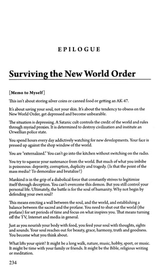 E P I L O G U E
Surviving the New World Order
[Memo to Myself]
This isn't about storing silver coins or canned food or getting an AK-47.
It's about saving your soul, not your skin. It's about the tendency to obsess on the
New World Order, get depressed and become unbearable.
The situation is depressing. A Satanic cult controls the credit of the world and rules
through myriad proxies. It is determined to destroy civilization and institute an
Orwellian police state.
You spend hours every day addictively watching for new developments. Your face is
pressed up against the shop window of the world.
You are "externalized." You can't go into the kitchen without switching on the radio.
You try to squeeze your sustenance from the world. But much of what you imbibe
is poisonous: depravity, corruption, duplicity and tragedy. (Is that the point of the
mass media? To demoralize and brutalize?)
Mankind is in the grip of a diabolical force that constantly strives to legitimize
itself through deception. You can't overcome this demon. But you still control your
personal life. Ultimately, the battle is for the soul of humanity. Why not begin by
defending your own soul?
This means erecting a wall between the soul, and the world, and establishing a
balance between the sacred and the profane. You need to shut out the world (the
profane) for set periods of time and focus on what inspires you. That means turning
off the TV, Internet and media in general.
Just as you nourish your body with food, you feed your soul with thoughts, sights
and sounds. Your soul reaches out for beauty, grace, harmony, truth and goodness.
You become what you think about.
What lifts your spirit? It might be a long walk, nature, music, hobby, sport, or music.
It might be time with your family or friends. It might be the Bible, religious writing
or meditation.
234
 