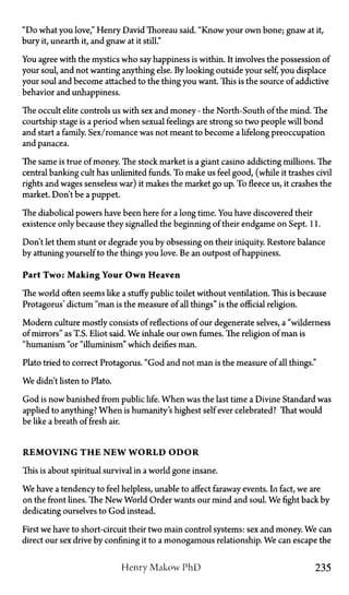 "Do what you love," Henry David Thoreau said. "Know your own bone; gnaw at it,
bury it, unearth it, and gnaw at it still."
You agree with the mystics who say happiness is within. It involves the possession of
your soul, and not wanting anything else. By looking outside your self, you displace
your soul and become attached to the thing you want. This is the source of addictive
behavior and unhappiness.
The occult elite controls us with sex and money—the North-South of the mind. The
courtship stage is a period when sexual feelings are strong so two people will bond
and start a family. Sex/romance was not meant to become a lifelong preoccupation
and panacea.
The same is true of money. The stock market is a giant casino addicting millions. The
central banking cult has unlimited funds. To make us feel good, (while it trashes civil
rights and wages senseless war) it makes the market go up. To fleece us, it crashes the
market. Don't be a puppet.
The diabolical powers have been here for a long time. You have discovered their
existence only because they signalled the beginning of their endgame on Sept. 11.
Don't let them stunt or degrade you by obsessing on their iniquity. Restore balance
by attuning yourself to the things you love. Be an outpost of happiness.
Part Two: Making Your O w n Heaven
The world often seems like a stuffy public toilet without ventilation. This is because
Protagoras' dictum "man is the measure of all things" is the official religion.
Modern culture mostly consists of reflections of our degenerate selves, a "wilderness
of mirrors" as T.S. Eliot said. We inhale our own fumes. The religion of man is
"humanism "or "illuminism" which deifies man.
Plato tried to correct Protagorus. "God and not man is the measure of all things."
We didn't listen to Plato.
God is now banished from public life. When was the last time a Divine Standard was
applied to anything? When is humanity's highest self ever celebrated? That would
be like a breath of fresh air.
R E M O V I N G T H E N E W W O R L D O D O R
This is about spiritual survival in a world gone insane.
We have a tendency to feel helpless, unable to affect faraway events. In fact, we are
on the front lines. The New World Order wants our mind and soul. We fight back by
dedicating ourselves to God instead.
First we have to short-circuit their two main control systems: sex and money. We can
direct our sex drive by confining it to a monogamous relationship. We can escape the
Henry Makow P h D 235
 