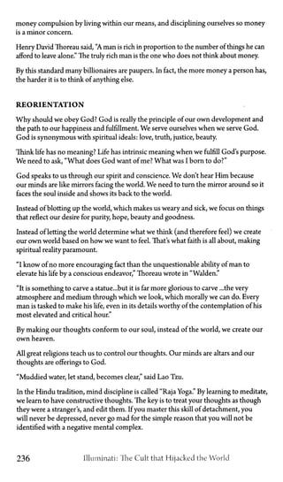 money compulsion by living within our means, and disciplining ourselves so money
is a minor concern.
Henry David Thoreau said, "A man is rich in proportion to the number of things he can
afford to leave alone." The truly rich man is the one who does not think about money.
By this standard many billionaires are paupers. In fact, the more money a person has,
the harder it is to think of anything else.
R E O R I E N T A T I O N
Why should we obey God? God is really the principle of our own development and
the path to our happiness and fulfillment. We serve ourselves when we serve God.
God is synonymous with spiritual ideals: love, truth, justice, beauty.
Think life has no meaning? Life has intrinsic meaning when we fulfill God's purpose.
We need to ask, "What does God want of me? What was I born to do?"
God speaks to us through our spirit and conscience. We don't hear Him because
our minds are like mirrors facing the world. We need to turn the mirror around so it
faces the soul inside and shows its back to the world.
Instead of blotting up the world, which makes us weary and sick, we focus on things
that reflect our desire for purity, hope, beauty and goodness.
Instead of letting the world determine what we think (and therefore feel) we create
our own world based on how we want to feel. That's what faith is all about, making
spiritual reality paramount.
"I know of no more encouraging fact than the unquestionable ability of man to
elevate his life by a conscious endeavor," Thoreau wrote in "Walden."
"It is something to carve a statue...but it is far more glorious to carve ...the very
atmosphere and medium through which we look, which morally we can do. Every
man is tasked to make his life, even in its details worthy of the contemplation of his
most elevated and critical hour."
By making our thoughts conform to our soul, instead of the world, we create our
own heaven.
All great religions teach us to control our thoughts. Our minds are altars and our
thoughts are offerings to God.
"Muddied water, let stand, becomes clear," said Lao Tzu.
In the Hindu tradition, mind discipline is called "Raja Yoga." By learning to meditate,
we learn to have constructive thoughts. The key is to treat your thoughts as though
they were a stranger's, and edit them. If you master this skill of detachment, you
will never be depressed, never go mad for the simple reason that you will not be
identified with a negative mental complex.
236 Illuminati: 'The Cult that Hijacked the World
 