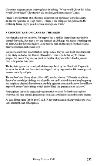 Christians might maintain their vigilance by asking, " What would Christ do? What
would Christ think?" Christianity, in a nutshell, is the imitation of Christ.
Prayer is another form of meditation. Whatever our opinion of Timothy Leary,
he had the right idea in "High Priest": "Prayer is the compass, the gyroscope, the
centering device to give you direction, courage and trust..."
A CONCENTRATION CAMP IN T H E MIND
How long has it been since you felt happy? Yes, it rankles that pathetic scoundrels
control the world. But man is not the measure of all things. No matter what happens
on earth, God is the only Reality. Look beyond man and focus on spiritual reality:
beauty, goodness, justice and love.
We place ourselves in concentration camps before they're even built. The Illuminati
is not likely to shatter the illusion of freedom. There is no better way to control
people. But even if they did, we must be capable of joy even then. God is Joy and
God is far greater than men.
The key is to ignore the crowd, which is manipulated by the Illuminati. It's good to
be aware but we do not dance to tunes tapped out by degenerates. We do not gaze at
mirrors made by midgets.
The words of poet Henry More (1614-1687) are also relevant. "When the inordinate
desire after knowledge of things was allayed in me, and I aspired after nothing but purity
and simplicity of mind, there shone in me daily a greater assurance than ever I could have
expected, even of those things which before I had the greatest desire to know."
Retiring from the world periodically ensures that we don't forfeit the only sphere
where we still have control. It enables us to make a wholesome contribution to society.
As Paul Elmer More (1864-1937) said, "A day that makes me happy makes me wise."
Let's master the art of happiness.
Henry Makow P h D 237
 