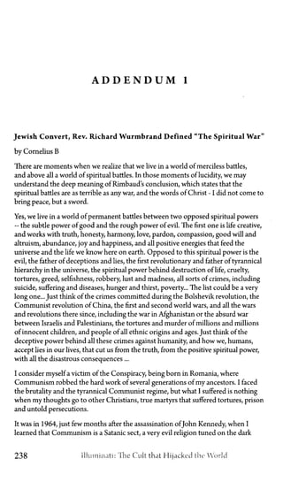 A D D E N D U M 1
Jewish Convert, Rev. Richard Wurmbrand Defined "The Spiritual War"
by Cornelius B
There are moments when we realize that we live in a world of merciless battles,
and above all a world of spiritual battles. In those moments of lucidity, we may
understand the deep meaning of Rimbaud's conclusion, which states that the
spiritual battles are as terrible as any war, and the words ofChrist—Idid not come to
bring peace, but a sword.
Yes, we live in a world of permanent battles between two opposed spiritual powers
—the subtle power of good and the rough power of evil. The first one is life creative,
and works with truth, honesty, harmony, love, pardon, compassion, good will and
altruism, abundance, joy and happiness, and all positive energies that feed the
universe and the life we know here on earth. Opposed to this spiritual power is the
evil, the father of deceptions and lies, the first revolutionary and father of tyrannical
hierarchy in the universe, the spiritual power behind destruction of life, cruelty,
tortures, greed, selfishness, robbery, lust and madness, all sorts of crimes, including
suicide, suffering and diseases, hunger and thirst, poverty... The list could be a very
long one... Just think of the crimes committed during the Bolshevik revolution, the
Communist revolution of China, the first and second world wars, and all the wars
and revolutions there since, including the war in Afghanistan or the absurd war
between Israelis and Palestinians, the tortures and murder of millions and millions
of innocent children, and people of all ethnic origins and ages. Just think of the
deceptive power behind all these crimes against humanity, and how we, humans,
accept lies in our lives, that cut us from the truth, from the positive spiritual power,
with all the disastrous consequences ...
I consider myself a victim of the Conspiracy, being born in Romania, where
Communism robbed the hard work of several generations of my ancestors. I faced
the brutality and the tyrannical Communist regime, but what I suffered is nothing
when my thoughts go to other Christians, true martyrs that suffered tortures, prison
and untold persecutions.
It was in 1964, just few months after the assassination ofJohn Kennedy, when I
learned that Communism is a Satanic sect, a very evil religion tuned on the dark
238 illuminati: The Cult that Hijacked the World
 