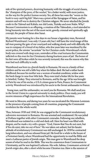 side of the spiritual powers, deceiving humanity with the struggle of social classes,
the "champion of the poor, of the worker," for a better world, with more justice,
on the way for the perfect human society. Yes, all these lies were the "worm on the
hook to easy catch big fish". Marx was a priest of the Synagogue of Satan, and his
mission and will was to destroy the Christian religion. He never attacked the Jewish
credo in the Talmud and Kabala; nor did Lenin, Trotsky and even Stalin. Why?
Because Communism is an offspring, a creation of the Talmudists, a tool intended to
bring humanity into the net of the most racist, greedy, criminal and spiritually ugly
concept, the people of Satan alias Sanat.
My parents were hosting for a few days in our house a legendary man, Reverend
Richard Wurmbrand. I was only 13 years old, but I still have the vivid image of this
tall man passing the gate of our courtyard and walking slowly and with difficulty. He
was in company of a friend of my father, who few years later was murdered by the
secret police, the sinister "securitate" for his Christian credo. Wurmbrand's whole
body was covered with deep scars, reminders of the cruel tortures the Communists
inflicted on this man for his Christianity during fourteen years of jail. The bones of
his feet were all broken while he was severely tortured; this was the reason why this
man had such difficulty to walk.
Wurmbrand was born in aJewish family in Romania. He was in a family of four
children and he was still a little boy when his father died. He had a rather harsh
childhood, because his mother was a woman of modest condition, widow with
the hard charge to raise four little kids. They even tried a better life for few years
in Istanbul, Turkey. They returned to Romania, and by the age 16 he was brought
to Paris by one of his uncles, aU.S.A.citizen gone to Paris, France, for Communist
activity. Wurmbrand was introduced by his uncle to the Soviet ambassador to France.
Young man, said the ambassador, we need you for Romania. We shall send you
to the Soviet Union to a special university to study politics. Once ready, you will
receive missions of high importance for the International Revolution.
He went to Moscow, and during two years he was inculcated the Marxism-Leninism
in the presence of people coming from all countries, preparing the Communist
revolution for the whole world.
Thus, between 1930 and 1940, he was engaged in the Communist revolutionary
subversive movement in Romania. He was arrested and condemned. He was jailed
at Doftana together with other Communist comrades. Following one rebellion,
Wurmbrand was isolated in a cold and dank cell. Here his heart was filled with
despair, and he made a try with a prayer: "God, I know that You do not exist, but
if You do exist, take me out of here." He was taken out unhurt, but his fanatic
attitude of revolutionary Communist was still unchanged. In 1939 he contracted
lung tuberculosis, and was released from jail. He lived for a while in the house of
a Protestant family, where Wurmbrand had the opportunity to read the Bible and
meet a Lutheran pastor ofJewish origin. This man gave to Wurmbrand the deep
senses of what he read in the Bible. This was his conversion from Communism to
Christianity, and he was baptized Lutheran. His wife, Sabina, Communist activist of
Jewish origin also, after a short while became Christian too. Here is the mission of
Henry Makow PhD 239
 