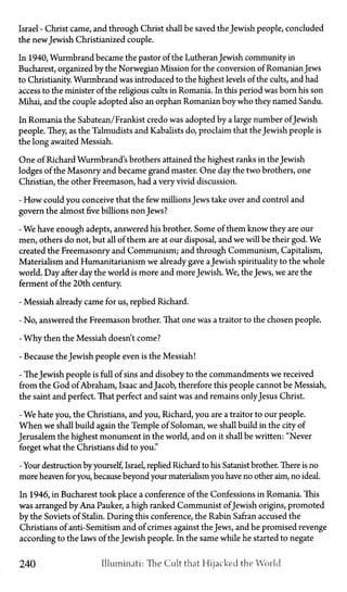 Israel—Christ came, and through Christ shall be saved the Jewish people, concluded
the newJewish Christianized couple.
In 1940, Wurmbrand became the pastor of the LutheranJewish community in
Bucharest, organized by the Norwegian Mission for the conversion of RomanianJews
to Christianity. Wurmbrand was introduced to the highest levels of the cults, and had
access to the minister of the religious cults in Romania. In this period was born his son
Mihai, and the couple adopted also an orphan Romanian boy who they named Sandu.
In Romania the Sabatean/Frankist credo was adopted by a large number ofJewish
people. They, as the Talmudists and Kabalists do, proclaim that the Jewish people is
the long awaited Messiah.
One of Richard Wurmbrand's brothers attained the highest ranks in the Jewish
lodges of the Masonry and became grand master. One day the two brothers, one
Christian, the other Freemason, had a very vivid discussion.
- How could you conceive that the few millions Jews take over and control and
govern the almost five billions non Jews?
- We have enough adepts, answered his brother. Some of them know they are our
men, others do not, but all of them are at our disposal, and we will be their god. We
created the Freemasonry and Communism; and through Communism, Capitalism,
Materialism and Humanitarianism we already gave a Jewish spirituality to the whole
world. Day after day the world is more and moreJewish. We, the Jews, we are the
ferment of the 20th century.
- Messiah already came for us, replied Richard.
- No, answered the Freemason brother. That one was a traitor to the chosen people.
- Why then the Messiah doesn't come?
- Because the Jewish people even is the Messiah!
- The Jewish people is full of sins and disobey to the commandments we received
from the God of Abraham, Isaac andJacob, therefore this people cannot be Messiah,
the saint and perfect. That perfect and saint was and remains onlyJesus Christ.
- We hate you, the Christians, and you, Richard, you are a traitor to our people.
When we shall build again the Temple of Soloman, we shall build in the city of
Jerusalem the highest monument in the world, and on it shall be written: "Never
forget what the Christians did to you."
- Your destruction by yourself, Israel, replied Richard to his Satanist brother. There is no
more heaven for you, because beyond your materialism you have no other aim, no ideal.
In 1946, in Bucharest took place a conference of the Confessions in Romania. This
was arranged by Ana Pauker, a high ranked Communist ofJewish origins, promoted
by the Soviets of Stalin. During this conference, the Rabin Safran accused the
Christians of anti-Semitism and of crimes against the Jews, and he promised revenge
according to the laws of the Jewish people. In the same while he started to negate
240 Illuminati: The Cult that Hijacked the World
 