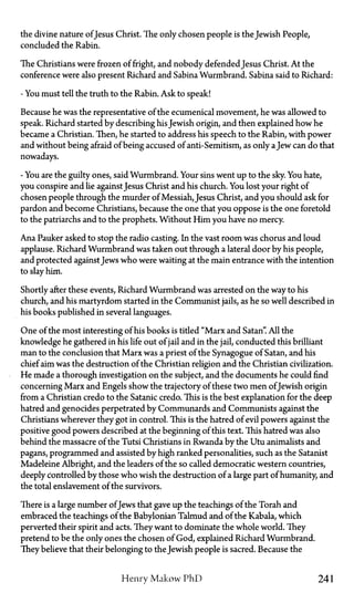 the divine nature ofJesus Christ. The only chosen people is the Jewish People,
concluded the Rabin.
The Christians were frozen of fright, and nobody defended Jesus Christ. At the
conference were also present Richard and Sabina Wurmbrand. Sabina said to Richard:
- You must tell the truth to the Rabin. Ask to speak!
Because he was the representative of the ecumenical movement, he was allowed to
speak. Richard started by describing his Jewish origin, and then explained how he
became a Christian. Then, he started to address his speech to the Rabin, with power
and without being afraid of being accused of anti-Semitism, as only aJew can do that
nowadays.
- You are the guilty ones, said Wurmbrand. Your sins went up to the sky. You hate,
you conspire and lie against Jesus Christ and his church. You lost your right of
chosen people through the murder of Messiah, Jesus Christ, and you should ask for
pardon and become Christians, because the one that you oppose is the one foretold
to the patriarchs and to the prophets. Without Him you have no mercy.
Ana Pauker asked to stop the radio casting. In the vast room was chorus and loud
applause. Richard Wurmbrand was taken out through a lateral door by his people,
and protected against Jews who were waiting at the main entrance with the intention
to slay him.
Shortly after these events, Richard Wurmbrand was arrested on the way to his
church, and his martyrdom started in the Communist jails, as he so well described in
his books published in several languages.
One of the most interesting of his books is tided "Marx and Satan". All the
knowledge he gathered in his life out of jail and in the jail, conducted this brilliant
man to the conclusion that Marx was a priest of the Synagogue of Satan, and his
chief aim was the destruction of the Christian religion and the Christian civilization.
He made a thorough investigation on the subject, and the documents he could find
concerning Marx and Engels show the trajectory of these two men ofJewish origin
from a Christian credo to the Satanic credo. This is the best explanation for the deep
hatred and genocides perpetrated by Communards and Communists against the
Christians wherever they got in control. This is the hatred of evil powers against the
positive good powers described at the beginning of this text. This hatred was also
behind the massacre of the Tutsi Christians in Rwanda by the Utu animalists and
pagans, programmed and assisted by high ranked personalities, such as the Satanist
Madeleine Albright, and the leaders of the so called democratic western countries,
deeply controlled by those who wish the destruction of a large part of humanity, and
the total enslavement of the survivors.
There is a large number ofJews that gave up the teachings of the Torah and
embraced the teachings of the Babylonian Talmud and of the Kabala, which
perverted their spirit and acts. They want to dominate the whole world. They
pretend to be the only ones the chosen of God, explained Richard Wurmbrand.
They believe that their belonging to the Jewish people is sacred. Because the
Henry Makow PhD 241
 