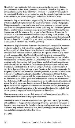Messiah they were waiting for did not come, they arrived at the theory that the
Jews themselves, in their totality, represent the Messiah. Therefore, they refuse to
consider their sins, and they prohibit to be criticized or accused of whatever, be it
the most justified criticism or accusation, turning the accusation against the accuser,
as anti-Semitism, with much propaganda and turmoil in the whole world.
Besides this they made the horrors perpetrated by the Nazis during the war on Jews,
a "holocaust", forgetting to mention the much larger victims among other peoples.
They pass under silence the much more murderous holocaust perpetrated against
the Christians during the Bolshevik revolution, and during the Communist tyranny.
There is no other known mass murder and genocide in the human history that can
be compared with the holocaust they perpetrated on Christians. They accuse the
Christians of anti-Semitism but they are not accused of being anti-Christians. They
consider their blood to be sacred, and only their s, and to be revenged with hundred
for one, as they did in 1930 with the genocide of more than ten million Christians in
Ukraine, and of whom we hear practically nothing.
After the war, they believed that there came the time for the International Communist
revolution, and grab in their claws the whole planet. They underestimated the reality
and had to pull back. Now they are massed in America, while still keeping in their
control the ex-Communist countries, and as well the capitalist countries, they dispose
of much maneuverability. The CapitalistJews, the International bankers and the
Freemasonry financed the Communism. They controlled the Communism and what
happened there. For example, the hate of Christianity is pureJewish, and this hate was
practiced under Communism. Only those SatanicJews hate with such absurdity and
totalityJesus Christ and his church. The Freemasonry is their creation and they have
total dominion and control on it. They are arrogant, racist and excessive in all what
they do. In these conditions it is hard to hope from them the humility necessary for the
acceptance ofJesus Christ. The radical TalmudicJews work to convert the whole planet
to their credo and be installed as grand pontiffs over the peoples of the earth. They
cultivate solidarity among them with the purpose to attain their final purpose. But they
are dominated by the Satanic spirit of lies and deception, and they are the enemies of
the whole humanity. Nevertheless, there are more and more Jews aware of this complot
against the whole planet, and they feel concerned; they already organize the resistance
against this madness. A significant number ofJews became Christians, and others get
away from the Talmudists and return to the teachings of the Torah. It is probable that
the last people to adopt the Christian religion are the Talmudists.
They accuse anyone that opposes their abuses of anti-Semitism and hatred, but in
fact they are the real haters of the peoples of the earth.
These explanations of Richard Wurmbrand were taped on a TESLA tape recorder,
so I could listen to it regularly before I managed to escape from the Communists of
Romania swimming across the Danube in the night to Yugoslavia, and from there to
Italy. I was only nineteen years old by then, but I never forgot the teachings of this
man out of common, martyr of modern times.
Dec 2008
242 Illuminati: The Cult that Hijacked the World
 