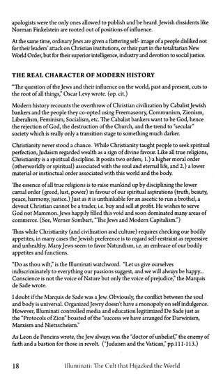 apologists were the only ones allowed to publish and be heard. Jewish dissidents like
Norman Finkelstein are rooted out of positions of influence.
At the same time, ordinaryJews are given a flattering self-image of a people disliked not
for their leaders' attack on Christian institutions, or their part in the totalitarian New
World Order, but for their superior intelligence, industry and devotion to social justice.
T H E REAL CHARACTER OF M O D E R N HISTORY
"The question of the Jews and their influence on the world, past and present, cuts to
the root of all things," Oscar Levy wrote, (op. cit.)
Modern history recounts the overthrow of Christian civilization by CabalistJewish
bankers and the people they co-opted using Freemasonry, Communism, Zionism,
Liberalism, Feminism, Socialism, etc. The Cabalist bankers want to be God, hence
the rejection of God, the destruction of the Church, and the trend to "secular"
society which is really only a transition stage to something much darker.
Christianity never stood a chance. While Christianity taught people to seek spiritual
perfection, Judaism regarded wealth as a sign of divine favour. Like all true religions,
Christianity is a spiritual discipline. It posits two orders, 1.) a higher moral order
(otherworldly or spiritual) associated with the soul and eternal life, and 2.) a lower
material or instinctual order associated with this world and the body.
The essence of all true religions is to raise mankind up by disciplining the lower
carnal order (greed, lust, power) in favour of our spiritual aspirations (truth, beauty,
peace, harmony, justice.) Just as it is unthinkable for an ascetic to run a brothel, a
devout Christian cannot be a trader, i.e. buy and sell at profit. He wishes to serve
God not Mammon. Jews happily filled this void and soon dominated many areas of
commerce. (See, Werner Sombart, "The Jews and Modern Capitalism.")
Thus while Christianity (and civilization and culture) requires checking our bodily
appetites, in many cases the Jewish preference is to regard self-restraint as repressive
and unhealthy. ManyJews seem to favor Naturalism, i.e. an embrace of our bodily
appetites and functions.
"Do as thou wilt," is the Illuminati watchword. "Let us give ourselves
indiscriminately to everything our passions suggest, and we will always be happy...
Conscience is not the voice of Nature but only the voice of prejudice," the Marquis
de Sade wrote.
I doubt if the Marquis de Sade was aJew. Obviously, the conflict between the soul
and body is universal. OrganizedJewry doesn't have a monopoly on self indulgence.
However, Illuminati controlled media and education legitimized De Sade just as
the "Protocols of Zion" boasted of the "success we have arranged for Darwinism,
Marxism and Nietzscheism."
As Leon de Poncins wrote, the Jew always was the "doctor of unbelief," the enemy of
faith and a bastion for those in revolt. ("Judaism and the Vatican," pp.111-113.)
18 Illuminati: The Cult that Hijacked the World
 
