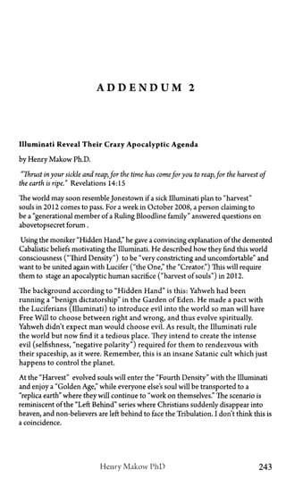 A D D E N D U M 2
Illuminati Reveal Their Crazy Apocalyptic Agenda
by Henry Makow Ph.D.
"Thrust in your sickle and reap,for the time has comefor you to reap,for the harvest of
the earth is ripe." Revelations 14:15
The world may soon resemble Jonestown if a sick Illuminati plan to "harvest"
souls in 2012 comes to pass. For a week in October 2008, a person claiming to
be a "generational member of a Ruling Bloodline family" answered questions on
abovetopsecret forum.
Using the moniker "Hidden Hand," he gave a convincing explanation of the demented
Cabalistic beliefs motivating the Illuminati. He described how they find this world
consciousness ("Third Density") to be "very constricting and uncomfortable" and
want to be united again with Lucifer ("the One," the "Creator") This will require
them to stage an apocalyptic human sacrifice ("harvest of souls") in 2012.
The background according to "Hidden Hand" is this: Yahweh had been
running a "benign dictatorship" in the Garden of Eden. He made a pact with
the Luciferians (Illuminati) to introduce evil into the world so man will have
Free Will to choose between right and wrong, and thus evolve spiritually.
Yahweh didn't expect man would choose evil. As result, the Illuminati rule
the world but now find it a tedious place. They intend to create the intense
evil (selfishness, "negative polarity") required for them to rendezvous with
their spaceship, as it were. Remember, this is an insane Satanic cult which just
happens to control the planet.
At the "Harvest" evolved souls will enter the "Fourth Density" with the Illuminati
and enjoy a "Golden Age," while everyone else's soul will be transported to a
"replica earth" where they will continue to "work on themselves." The scenario is
reminiscent of the "Left Behind" series where Christians suddenly disappear into
heaven, and non-believers are left behind to face the Tribulation. I don't think this is
a coincidence.
Henry Makow PhD 243
 