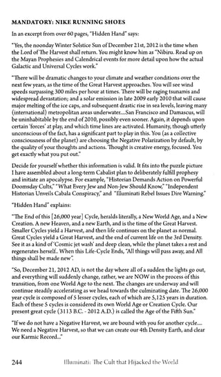 M A N D A T O R Y : N I K E R U N N I N G S H O E S
In an excerpt from over 60 pages, "Hidden Hand" says:
"Yes, the noonday Winter Solstice Sun of December 21st, 2012 is the time when
the Lord of The Harvest shall return. You might know him as "Nibiru. Read up on
the Mayan Prophesies and Calendrical events for more detail upon how the actual
Galactic and Universal Cycles work."
"There will be dramatic changes to your climate and weather conditions over the
next few years, as the time of the Great Harvest approaches. You will see wind
speeds surpassing 300 miles per hour at times. There will be raging tsunamis and
widespread devastation; and a solar emission in late 2009 early 2010 that will cause
major melting of the ice caps, and subsequent drastic rise in sea levels, leaving many
(international) metropolitan areas underwater.... San Francisco and Damascus, will
be uninhabitable by the end of 2010, possibly even sooner. Again, it depends upon
certain 'forces' at play, and which time lines are activated. Humanity, though utterly
unconscious of the fact, has a significant part to play in this. You (as a collective
consciousness of the planet) are choosing the Negative Polarization by default, by
the quality of your thoughts and actions. Thought is creative energy, focused. You
get exactly what you put out."
Decide for yourself whether this information is valid. It fits into the puzzle picture
I have assembled about a long-term Cabalist plan to deliberately fulfill prophesy
and initiate an apocalypse. For example, "Historian Demands Action on Powerful
Doomsday Cults," "What EveryJew and Non-Jew Should Know," "Independent
Historian Unveils Cabala Conspiracy," and "Illuminati Rebel Issues Dire Warning."
"Hidden Hand" explains:
"The End of this [26,000 year] Cycle, heralds literally, a New World Age, and a New
Creation. A new Heaven, and a new Earth, and is the time of the Great Harvest.
Smaller Cycles yield a Harvest, and then life continues on the planet as normal.
Great Cycles yield a Great Harvest, and the end of current life on the 3rd Density.
See it as a kind of 'Cosmic jet wash' and deep clean, while the planet takes a rest and
regenerates herself. When this Life-Cycle Ends, "All things will pass away, and All
things shall be made new".
"So, December 21, 2012 AD, is not the day where all of a sudden the lights go out,
and everything will suddenly change, rather, we are N O W in the process of this
transition, from one World Age to the next. The changes are underway and will
continue steadily accelerating as we head towards the culminating date. The 26,000
year cycle is composed of 5 lesser cycles, each of which are 5,125 years in duration.
Each of these 5 cycles is considered its own World Age or Creation Cycle. Our
present great cycle (3113 B.C.—2012 A.D.) is called the Age of the Fifth Sun."
"If we do not have a Negative Harvest, we are bound with you for another cycle....
We need a Negative Harvest, so that we can create our 4th Density Earth, and clear
our Karmic Record..."
244 Illuminati: "The Cult that Hijacked the World
 