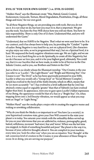 E V I L IS " F O R Y O U R O W N G O O D " ( i.e. E V I L IS G O O D )
"Hidden Hand" says the Illuminati create "War, Hatred, Greed, Control,
Enslavement, Genocide, Torture, Moral Degradation, Prostitution, Drugs, all these
things and more," for our own good.
"In all these Negative things, we are providing you with tools. But you do not
see it. It is not what we do, but how you react to it, that is important. We give
you the tools. You have the Free Will choice how you will use them. You have to
take responsibility. There is only One of Us here. Understand that, and you will
understand the Game."
"Understand, that we HAVE to be Negative. That's what we were sent here to be. It is
our contract, and it has always been to help you, by providing the "Catalyst" I spoke
of earlier. Being Negative is very hard for us, not on a physical level, (the characters
we play enjoy our roles, as we're programmed that way), but on a Spiritual level, it is
hard. We surpassed the lowly negative vibrations eons ago. We are Light, and we are
Love. It is a very hard thing for us to do Spiritually, to create all this Negativity, but
we do it because we love you, and it is for your highest good, ultimately. You could
say, that it is our Sacrifice that we have made, in order to be of Service to the One
Infinite Creator, and to you, our Brothers and Sisters in the One."
Just so there is no doubt whom the Illuminati worship: "Our Creator, is the one
you refer to as 'Lucifer', "The Light Bearer" and "Bright and Morning Star". Our
Creator is not "The Devil" as he has been spuriously portrayed in your bible.
Lucifer is what you would call a "Group Soul" or "Social Memory Complex",
which has evolved to the level of the Sixth Density, which in effect, means that
he (or more accurately '"we") has evolved to a level sufficient that he (we) has
attained a status equal or arguably greater' than that of Yahweh (we have evolved
higher than him). In appearance, were you to gaze upon Lucifer's fullest expression
of our Being, the appearance would be that of a Sun or a "Bright Star". Or, when
stepping down into a 3rd Density vibration, we would appear as what you may
term an 'Angel' or 'Light Being'."
"Hidden Hand" says the media plays a major role in creating the negative meme and
making us unwitting collaborators.
"Why do you think the Media is so important to us? You have (as a society), in
your hypnotized comatose state, given your Free Will consent to the state your
planet is in today. You saturate your minds with the unhealthy dishes served up
for you on your televisions that you are addicted to, violence, pornography, greed,
hatred, selfishness, incessant 'bad news', fear and 'terror'. When was the last time
you stopped, to think of something beautiful and pure? The planet is the way it is,
because of your collective thoughts about it. You are complicit in your inaction,
every time you 'look the other way' when you see an injustice. Your 'thought' at the
sub-conscious level of creation to the Creator, is your allowance of these things to
occur. In so doing, you are serving our purpose."
Henry Makow PhD 245
 