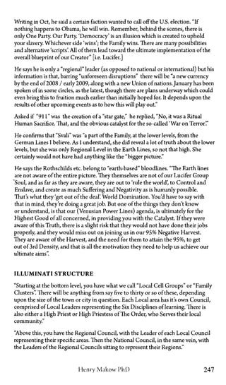Writing in Oct, he said a certain faction wanted to call off the U.S. election. "If
nothing happens to Obama, he will win. Remember, behind the scenes, there is
only One Party. Our Party. 'Democracy' is an illusion which is created to uphold
your slavery. Whichever side 'wins'; the Family wins. There are many possibilities
and alternative 'scripts'. All of them lead toward the ultimate implementation of the
overall blueprint of our Creator" [i.e. Lucifer.]
He says he is only a "regional" leader (as opposed to national or international) but his
information is that, barring "unforeseen disruptions" there will be "a new currency
by the end of2008 / early 2009, along with a new Union of nations. January has been
spoken of in some circles, as the latest, though there are plans underway which could
even bring this to fruition much earlier than initially hoped for. It depends upon the
results of other upcoming events as to how this will play out."
Asked if "911" was the creation of a "star gate," he replied, "No, it was a Ritual
Human Sacrifice. That, and the obvious catalyst for the so-called 'War on Terror'."
He confirms that "Svali" was "a part of the Family, at the lower levels, from the
German Lines I believe. As I understand, she did reveal a lot of truth about the lower
levels, but she was only Regional Level in the Earth Lines, so not that high. She
certainly would not have had anything like the "bigger picture."
He says the Rothschilds etc. belong to "earth-based" bloodlines. "The Earth lines
are not aware of the entire picture. They themselves are not of our Lucifer Group
Soul, and as far as they are aware, they are out to 'rule the world', to Control and
Enslave, and create as much Suffering and Negativity as is humanly possible.
That's what they 'get out of the deal'. World Domination. You'd have to say with
that in mind, they're doing a great job. But one of the things they don't know
or understand, is that our (Venusian Power Lines) agenda, is ultimately for the
Highest Good of all concerned, in providing you with the Catalyst. If they were
aware of this Truth, there is a slight risk that they would not have done their jobs
properly, and they would miss out on joining us in our 95% Negative Harvest.
They are aware of the Harvest, and the need for them to attain the 95%, to get
out of 3rd Density, and that is all the motivation they need to help us achieve our
ultimate aims".
ILLUMINATI STRUCTURE
"Starting at the bottom level, you have what we call "Local Cell Groups" or "Family
Clusters". There will be anything from say five to thirty or so of these, depending
upon the size of the town or city in question. Each Local area has it's own Council,
comprised of Local Leaders representing the Six Disciplines of learning. There is
also either a High Priest or High Priestess of The Order, who Serves their local
community."
"Above this, you have the Regional Council, with the Leader of each Local Council
representing their specific areas. Then the National Council, in the same vein, with
the Leaders of the Regional Councils sitting to represent their Regions."
Henry Makow Phi) 247
 