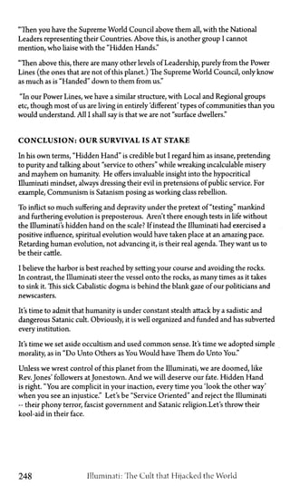 "Then you have the Supreme World Council above them all, with the National
Leaders representing their Countries. Above this, is another group I cannot
mention, who liaise with the "Hidden Hands."
"Then above this, there are many other levels of Leadership, purely from the Power
Lines (the ones that are not of this planet.) The Supreme World Council, only know
as much as is "Handed" down to them from us."
"In our Power Lines, we have a similar structure, with Local and Regional groups
etc, though most of us are living in entirely 'different' types of communities than you
would understand. All I shall say is that we are not "surface dwellers."
C O N C L U S I O N : O U R S U R V I V A L IS A T S T A K E
In his own terms, "Hidden Hand" is credible but I regard him as insane, pretending
to purity and talking about "service to others" while wreaking incalculable misery
and mayhem on humanity. He offers invaluable insight into the hypocritical
Illuminati mindset, always dressing their evil in pretensions of public service. For
example, Communism is Satanism posing as working class rebellion.
To inflict so much suffering and depravity under the pretext of "testing" mankind
and furthering evolution is preposterous. Aren't there enough tests in life without
the Illuminati's hidden hand on the scale? If instead the Illuminati had exercised a
positive influence, spiritual evolution would have taken place at an amazing pace.
Retarding human evolution, not advancing it, is their real agenda. They want us to
be their cattle.
I believe the harbor is best reached by setting your course and avoiding the rocks.
In contrast, the Illuminati steer the vessel onto the rocks, as many times as it takes
to sink it. This sick Cabalistic dogma is behind the blank gaze of our politicians and
newscasters.
It's time to admit that humanity is under constant stealth attack by a sadistic and
dangerous Satanic cult. Obviously, it is well organized and funded and has subverted
every institution.
It's time we set aside occultism and used common sense. It's time we adopted simple
morality, as in "Do Unto Others as You Would have Them do Unto You."
Unless we wrest control of this planet from the Illuminati, we are doomed, like
Rev. Jones' followers atJonestown. And we will deserve our fate. Hidden Hand
is right. "You are complicit in your inaction, every time you Took the other way'
when you see an injustice." Let's be "Service Oriented" and reject the Illuminati
—their phony terror, fascist government and Satanic religion.Let's throw their
kool-aid in their face.
248 Illuminati: The Cult that Hijacked the World
 
