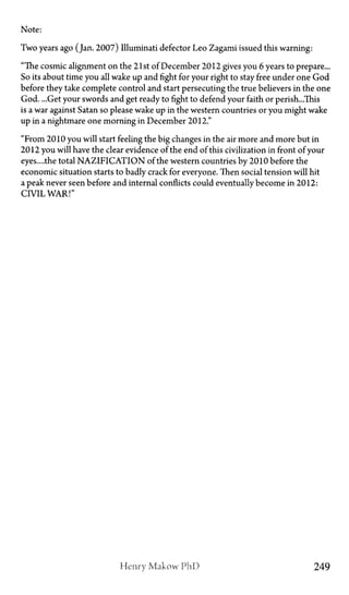 Note:
Two years ago (Jan. 2007) Illuminati defector Leo Zagami issued this warning:
"The cosmic alignment on the 21st of December 2012 gives you 6 years to prepare...
So its about time you all wake up and fight for your right to stay free under one God
before they take complete control and start persecuting the true believers in the one
God. ...Get your swords and get ready to fight to defend your faith or perish...This
is a war against Satan so please wake up in the western countries or you might wake
up in a nightmare one morning in December 2012."
"From 2010 you will start feeling the big changes in the air more and more but in
2012 you will have the clear evidence of the end of this civilization in front of your
eyes....the total NAZIFICATION of the western countries by 2010 before the
economic situation starts to badly crack for everyone. Then social tension will hit
a peak never seen before and internal conflicts could eventually become in 2012:
Civil War!"
Henry Makow P h D 249
 