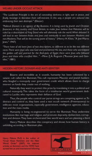 W E ARE U N D E R O C C U L T A T T A C K
"The Luciferian Principle is the art of concealing darkness in light, war in peace, and
finally, bondage in liberation from self-restraint In this way, a people are seduced into
embracing their own destroyer." (Eliezer)
"Political Zionism is an agency of Big Business. It is being used by Jewish and Christian
financiers in this country and Great Britain, to make Jews believe that Palestine will be
ruled by a descendant of King David who will ultimately rule the world. What delusion! It
will lead to war between Arabs and Jews and eventually to war between Moslems and
non-Moslems. That will be the turning point of history." (Henry H. Klein, "A Jew Warns
Jews," 1947)
"There have of old been Jews of two descriptions, so different as to be like two different
races. There were Jews who saw God and proclaimed His law, and those who worshipped
the golden calf and yearned for the flesh-pots of Egypt, there were Jews who followed
Jesus and those who crucified Him..." —Mme Z.A. Rogozin ("Russian Jews and Gen­
tiles." 1881)
HIDDEN HISTORY, ZIONISM A N D ANTI-SEMITISM
Bizarre and incredible as it sounds, humanity has been colonized by a
satanic cult called the Illuminati. This cult represents Masonic and Jewish bankers
who finagled a monopoly over government credit which allows them to charge
interest on funds they create out of nothing.
Naturally they want to protect this prize by translating it into a political and
cultural monopoly. This takes the form of a totalitarian world government dedi­
cated to Lucifer, who represents their defiance of God.
Thus, the people who control our purse strings are conspiring against us. To
distract and control us, they have used a vast occult network (Freemasonry) to
infiltrate most organizations, especially government, intelligence agencies, educa­
tion and the mass media.
Humanity is being re-engineered to serve the Illuminati. They undermine
institutions like marriage and religion, and promote depravity, dysfunction, corrup­
tion and division. They have orchestrated two world wars and are planning a third.
Henry Makow describes this conspiracy and shows how human history is
unfolding according to Illuminati plan.
Henry Makow Ph.D. is the author of
"Cruel Hoax: Feminism and the New
World Order" (2007). His internet
articles on feminism and the NWO have
earned him an avid international following.
SILAS G R E E N
ISBN 978-1-4392-114
1
2114f
 