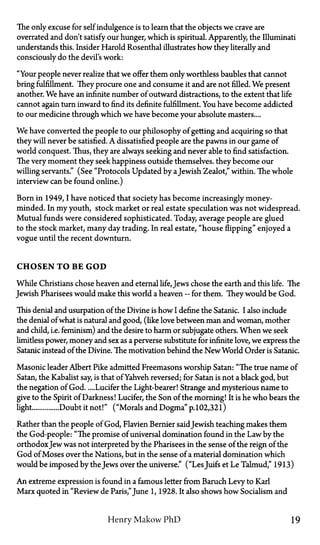 The only excuse for self indulgence is to learn that the objects we crave are
overrated and don't satisfy our hunger, which is spiritual. Apparently, the Illuminati
understands this. Insider Harold Rosenthal illustrates how they literally and
consciously do the devil's work:
"Your people never realize that we offer them only worthless baubles that cannot
bring fulfillment. They procure one and consume it and are not filled. We present
another. We have an infinite number of outward distractions, to the extent that life
cannot again turn inward to find its definite fulfillment. You have become addicted
to our medicine through which we have become your absolute masters....
We have converted the people to our philosophy of getting and acquiring so that
they will never be satisfied. A dissatisfied people are the pawns in our game of
world conquest. Thus, they are always seeking and never able to find satisfaction.
The very moment they seek happiness outside themselves, they become our
willing servants." (See "Protocols Updated by aJewish Zealot," within. The whole
interview can be found online.)
Born in 1949,I have noticed that society has become increasingly money-
minded. In my youth, stock market or real estate speculation was not widespread.
Mutual funds were considered sophisticated. Today, average people are glued
to the stock market, many day trading. In real estate, "house flipping" enjoyed a
vogue until the recent downturn.
CHOSEN TO BE GOD
While Christians chose heaven and eternal life, Jews chose the earth and this life. The
Jewish Pharisees would make this world a heaven—for them. They would be God.
This denial and usurpation of the Divine is how I define the Satanic. I also include
the denial of what is natural and good, (like love between man and woman, mother
and child, i.e. feminism) and the desire to harm or subjugate others. When we seek
limitless power, money and sex as a perverse substitute for infinite love, we express the
Satanic instead of the Divine. The motivation behind the New World Order is Satanic.
Masonic leader Albert Pike admitted Freemasons worship Satan: "The true name of
Satan, the Kabalist say, is that of Yahveh reversed; for Satan is not a black god, but
the negation of God Lucifer the Light-bearer! Strange and mysterious name to
give to the Spirit of Darkness! Lucifer, the Son of the morning! It is he who bears the
light Doubt it not!" ("Morals and Dogma" p.102,321)
Rather than the people of God, Flavien Bernier saidJewish teaching makes them
the God-people: "The promise of universal domination found in the Law by the
orthodoxJew was not interpreted by the Pharisees in the sense of the reign of the
God of Moses over the Nations, but in the sense of a material domination which
would be imposed by the Jews over the universe." ("LesJuifs et Le Talmud," 1913)
An extreme expression is found in a famous letter from Baruch Levy to Karl
Marx quoted in "Review de Paris,"June 1, 1928. It also shows how Socialism and
Henry Makow PhD 19
 