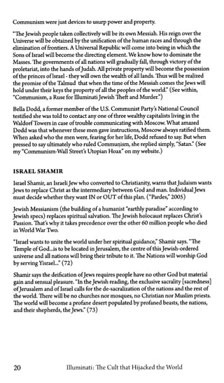 Communism were just devices to usurp power and property.
"The Jewish people taken collectively will be its own Messiah. His reign over the
Universe will be obtained by the unification of the human races and through the
elimination of frontiers. A Universal Republic will come into being in which the
Sons of Israel will become the directing element. We know how to dominate the
Masses. The governments of all nations will gradually fall, through victory of the
proletariat, into the hands of Judah. All private property will become the possession
of the princes of Israel—they will own the wealth of all lands. Thus will be realized
the promise of the Talmud that when the time of the Messiah comes the Jews will
hold under their keys the property of all the peoples of the world." (See within,
"Communism, a Ruse for IlluminatiJewish Theft and Murder")
Bella Dodd, a former member of the U.S. Communist Party's National Council
testified she was told to contact any one of three wealthy capitalists living in the
Waldorf Towers in case of trouble communicating with Moscow. What amazed
Dodd was that whenever these men gave instructions, Moscow always ratified them.
When asked who the men were, fearing for her life, Dodd refused to say. But when
pressed to say ultimately who ruled Communism, she replied simply, "Satan." (See
my "Communism-Wall Street's Utopian Hoax" on my website.)
ISRAEL SHAMIR
Israel Shamir, an IsraeliJew who converted to Christianity, warns thatJudaism wants
Jews to replace Christ as the intermediary between God and man. IndividualJews
must decide whether they want I N or O U T of this plan. ("Pardes," 2005)
Jewish Messianism (the building of a humanist "earthly paradise" according to
Jewish specs) replaces spiritual salvation. The Jewish holocaust replaces Christ's
Passion. That's why it takes precedence over the other 60 million people who died
in World War Two.
"Israel wants to unite the world under her spiritual guidance," Shamir says. "The
Temple of God...is to be located in Jerusalem, the centre of this Jewish-ordered
universe and all nations will bring their tribute to it. The Nations will worship God
by serving Yisrael..." (72)
Shamir says the deification of Jews requires people have no other God but material
gain and sensual pleasure. "In the Jewish reading, the exclusive sacrality [sacredness]
of Jerusalem and of Israel calls for the de-sacralization of the nations and the rest of
the world. There will be no churches nor mosques, no Christian nor Muslim priests.
The world will become a profane desert populated by profaned beasts, the nations,
and their shepherds, the Jews." (73)
20 Illuminati: The Cult that Hijacked the World
 