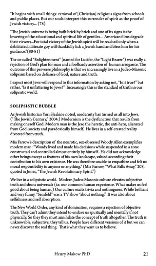 "It begins with small things: removal of [Christian] religious signs from schools
and public places. But our souls interpret this surrender of spirit as the proof of
Jewish victory... (78)
"TheJewish universe is being built brick by brick and one of its signs is the
lowering of the educational and spiritual life of gentiles.... American films degrade
their viewers...For total victory of the Jewish spirit will be reached only when a
debilitated, illiterate goy will thankfully lick aJewish hand and bless him for his
guidance." (80-81)
The so-called "Enlightenment" (named for Lucifer, the "Light Bearer") was really a
rejection of God's plan for man and a foolhardy assertion of human arrogance. The
outcome of this perverse philosophy is that we increasingly live in a Judeo-Masonic
solipsism based on defiance of God, nature and truth.
I expect mostJews will respond to this information by asking not, "Is it true?" but
rather, "Is it unflattering to Jews?" Increasingly this is the standard of truth in our
solipsistic world.
SOLIPSISTIC BUBBLE
As Jewish historian Yuri Slezkine noted, modernity has turned us all into Jews.
("The Jewish Century," 2004.) Modernism is the dysfunction that results from
making oneself God. Modern man is the Jew, the heretic, the anti-hero, alienated
from God, society and paradoxically himself. He lives in a self-created reality
divorced from truth.
Mia Farrow's description of the neurotic, sex-obsessed Woody Allen exemplifies
modern man: "Woody lived and made his decisions while suspended in a zone
constructed and controlled almost entirely by himself...He did not acknowledge
other beings except as features of his own landscape, valued according their
contribution to his own existence. He was therefore unable to empathize and felt no
moral responsibility to anyone or anything." (Mia Farrow, "What Falls Away," 208,
quoted in Jones, "TheJewish Revolutionary Spirit.")
We live in a solipsistic world. Modern Judeo-Masonic culture elevates subjective
truth and shuns universals (i.e. our common human experience. What makes us feel
good about being human.) Our culture exalts trivia and nothingness. While brilliant
and very funny, "Seinfeld" was a T V show "about nothing." It was also about
selfishness and self absorption.
The New World Order, any kind of domination, requires a rejection of objective
truth. They can't admit they intend to enslave us spiritually and mentally if not
physically. So they they must annihilate the concept of truth altogether. The truth is
unknowable, subjective, they tell us. People have different versions of it but we can
never discover the real thing. That's what they want us to believe.
Henry Makow PhD 21
 