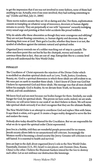 to get the impression that if sex was not involved in some fashion, none of them had
anything to say. Actually, even if sex were involved, they had nothing interesting to
say." (Globe and Mail, July 21,2008)
These movie makers assume they are 'oh so daring and chic' For them, sophistication
consists in trampling on whatever scrap of innocence, decorum or human dignity
remains in society. They are perpetually at war with "repression" earnestly indulging
every sexual urge and pointing at their toilet accidents like proud toddlers.
Why do adults offer these obscenities as though they were courageous and edifying?
They are not just flouting convention, i.e. human dignity and decorum, they are
thumbing their nose at God. Their god is Lucifer, whether they know it or not, the
symbol of rebellion against the intrinsic natural and spiritual order.
OrganizedJewry reminds me of a soldier marching out-of-step in a parade. The
other marchers point this out but he has the chutzpah, money and media to
convince them that in fact, they are out-of- step. Extrapolate this to a cosmic level
and you will understand the New World Order.
FINALLY
The Crucifixion of Christ represents the rejection of the Divine Order which
is modelled on absolute spiritual ideals such as Love, Truth, Justice, Goodness,
Beauty, etc. God is a spiritual dimension in which these ideals are self evident to us.
We were put on earth to manifest these ideals. I don't know if Christ was God but
I believe he represented God and these ideals. His message was that all men should
follow his example. God is Reality. As we deviate from Truth, we become more
unReal, and risk annihilation.
We know food and sex exist because our bodies hunger for them. Similarly, our souls
hunger for God, for spiritual ideals. This proves we have souls; indeed, we are souls.
However, we will never listen to our souls if we don't believe in them. We will never
take spiritual ideals seriously if we don't recognize that they are the ultimate Reality.
The New World Order is an attempt to overthrow God and replace Him with Satan.
It says black is white, evil is good. It creates a bogus reality designed to serve the few
and enslave the many.
Nobody alive today should be blamed for the Crucifixion. But we are responsible for
what we do to upset the spiritual order Christ represented.
Jews live in a bubble, told they are wonderful people persecuted for no reason.
Jewish society allows little to no unsanctioned self-criticism. Increasingly the
Western world is becoming a closed society likeJewry. Genuine self-criticism is not
self-hatred. It is essential to health and survival.
Jews are kept in the dark about organizedJewry's role in the New World Order.
Essentially, Zionism (U.S., EU, Israel) is one pincer; anti-Zionism (Iran, Russia,
China) is the other. I believe the Illuminati bankers intend for the two to destroy
each other. Let us not embrace our destruction like lemmings.
Henry Makow PhD 23
 