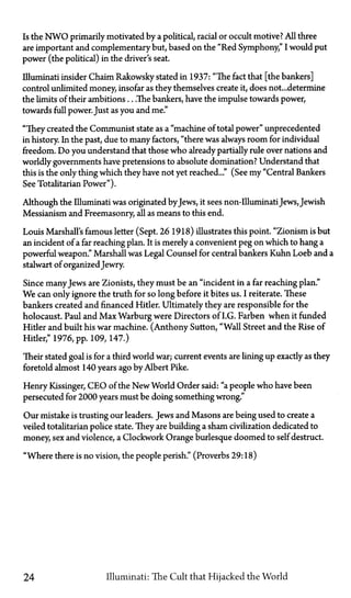 Is the N W O primarily motivated by a political, racial or occult motive? All three
are important and complementary but, based on the "Red Symphony," I would put
power (the political) in the driver's seat.
Illuminati insider Chaim Rakowsky stated in 1937: "The fact that [the bankers]
control unlimited money, insofar as they themselves create it, does not... determine
the limits of their ambitions...The bankers, have the impulse towards power,
towards full power. Just as you and me."
"They created the Communist state as a "machine of total power" unprecedented
in history. In the past, due to many factors, "there was always room for individual
freedom. Do you understand that those who already partially rule over nations and
worldly governments have pretensions to absolute domination? Understand that
this is the only thing which they have not yet reached..." (See my "Central Bankers
See Totalitarian Power").
Although the Illuminati was originated by Jews, it sees non-IlluminatiJews, Jewish
Messianism and Freemasonry, all as means to this end.
Louis Marshall's famous letter (Sept. 26 1918) illustrates this point. "Zionism is but
an incident of a far reaching plan. It is merely a convenient peg on which to hang a
powerful weapon." Marshall was Legal Counsel for central bankers Kuhn Loeb and a
stalwart of organizedJewry.
Since manyJews are Zionists, they must be an "incident in a far reaching plan."
We can only ignore the truth for so long before it bites us. I reiterate. These
bankers created and financed Hitler. Ultimately they are responsible for the
holocaust. Paul and Max Warburg were Directors of I.G. Farben when it funded
Hitler and built his war machine. (Anthony Sutton, "Wall Street and the Rise of
Hitler," 1976, pp. 109, 147.)
Their stated goal is for a third world war; current events are lining up exactly as they
foretold almost 140 years ago by Albert Pike.
Henry Kissinger, CEO of the New World Order said: "a people who have been
persecuted for 2000 years must be doing something wrong."
Our mistake is trusting our leaders. Jews and Masons are being used to create a
veiled totalitarian police state. They are building a sham civilization dedicated to
money, sex and violence, a Clockwork Orange burlesque doomed to self destruct.
"Where there is no vision, the people perish." (Proverbs 29:18)
24 Illuminati: The Cult that Hijacked the World
 