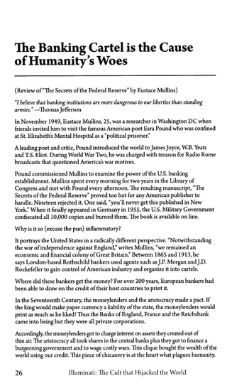 The Banking Cartel is the Cause
of Humanity's Woes
(Review of "The Secrets of the Federal Reserve" by Eustace Mullins)
"I believe that banking institutions are more dangerous to our liberties than standing
armies." —Thomas Jefferson
In November 1949, Eustace Mullins, 25, was a researcher in Washington D C when
friends invited him to visit the famous American poet Ezra Pound who was confined
at St. Elizabeths Mental Hospital as a "political prisoner."
A leading poet and critic, Pound introduced the world toJamesJoyce, W.B. Yeats
and T.S. Eliot. During World War Two, he was charged with treason for Radio Rome
broadcasts that questioned America's war motives.
Pound commissioned Mullins to examine the power of the U.S. banking
establishment. Mullins spent every morning for two years in the Library of
Congress and met with Pound every afternoon. The resulting manuscript, "The
Secrets of the Federal Reserve" proved too hot for any American publisher to
handle. Nineteen rejected it. One said, "you'll never get this published in New
York." When it finally appeared in Germany in 1955, the U.S. Military Government
confiscated all 10,000 copies and burned them. The book is available on line.
Why is it so (excuse the pun) inflammatory?
It portrays the United States in a radically different perspective. "Notwithstanding
the war of independence against England," writes Mullins, "we remained an
economic and financial colony of Great Britain." Between 1865 and 1913, he
says London-based Rothschild bankers used agents such asJ.P. Morgan and J.D.
Rockefeller to gain control of American industry and organize it into cartels.
Where did these bankers get the money? For over 200 years, European bankers had
been able to draw on the credit of their host countries to print it.
In the Seventeenth Century, the moneylenders and the aristocracy made a pact. If
the king would make paper currency a liability of the state, the moneylenders would
print as much as he liked! Thus the Banks of England, France and the Reichsbank
came into being but they were all private corporations.
Accordingly, the moneylenders got to charge interest on assets they created out of
thin air. The aristocracy all took shares in the central banks plus they got to finance a
burgeoning government and to wage costly wars. This clique bought the wealth of the
world using our credit. This piece of chicanery is at the heart what plagues humanity.
26 Illuminati: The Cult that Hijacked the World
 