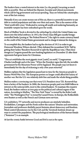 The bankers have a vested interest in the state (i.e. the people) incurring as much
debt as possible. They are behind the Marxist, Socialist and Liberal movements
which call for big government and social spending. They are behind the catastrophic
wars of the last century.
Naturally if you can create money out of thin air, there is a powerful incentive to use
debt to control populations and take over their real assets. This is the essence of the
"third world debt crisis." Dedicated to owning all wealth and enslaving humanity, an
insatiable vampire has been unleashed upon the world.
Much of Mullins' book is devoted to the subterfuge by which the United States was
drawn into this lethal embrace. In 1913, the Owen-Glass Bill gave mostly foreign-
controlled banks (posing as "the Federal Reserve") the right to create currency based
on the credit of the United States government and to charge it interest for doing so.
To accomplish this, the bankers had to rig the election of 1913 in order to get
Democrat Woodrow Wilson elected. (They defeated the incumbent W.H. Taft by
getting their lackey Theodore Roosevelt to split the Republican vote.) Then their
stooges in Congress passed the new banking legislation on December 22 after their
opponents had gone home for Christmas.
"This act establishes the most gigantic trust [cartel] on earth," Congressman
Charles Lindbergh said at the time. "When the President signs this bill, the invisible
government by the Monetary Power will be legalized. The people may not know it
immediately but the day of reckoning is only a few years removed."
Mullins explains that the legislation passed just in time for the American people to
finance World War One. The European powers no longer could afford the luxury of
another war. But the U.S. was relatively debt free and made the whole thing possible.
Mullins makes a convincing case that every U.S. President since T.R. Roosevelt has
been a lackey of the bankers. In 2006, the American people paid over $400 billion in
interest on the national debt, most to the central bankers. To maintain this massive
fraud, the bankers enforce an iron grip on the political and cultural organs of the
nation. According to Mullins, "The New York Times" is owned by the Kuhn Loeb
while "The Washington Post" is owned by Lazard Freres. In Europe, the Rothschilds
own Reuters as well as the French and German news services.
U.S. publishers, T V networks and movie producers are similarly beholden.
Rockefellers, Carnegies and the Fords endow the nations' libraries and universities.
Journalists and professors dutifully parrot fantasies about democracy and freedom.
Mind control laboratories run by the CIA and the Tavistock Institute dream up
ways to control the population. The psychological sterilization of the human female
("feminism") is an example.
At last the cosmic battle between Good and Evil is out in the open.
Henry Makow PhD 27
 