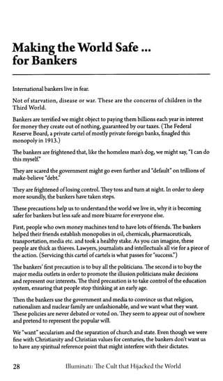 Making the World Safe ...
for Bankers
International bankers live in fear.
Not of starvation, disease or war. These are the concerns of children in the
Third World.
Bankers are terrified we might object to paying them billions each year in interest
for money they create out of nothing, guaranteed by our taxes. (The Federal
Reserve Board, a private cartel of mostly private foreign banks, finagled this
monopoly in 1913.)
The bankers are frightened that, like the homeless man's dog, we might say, "I can do
this myself."
They are scared the government might go even further and "default" on trillions of
make-believe "debt."
They are frightened of losing control. They toss and turn at night. In order to sleep
more soundly, the bankers have taken steps.
These precautions help us to understand the world we live in, why it is becoming
safer for bankers but less safe and more bizarre for everyone else.
First, people who own money machines tend to have lots of friends. The bankers
helped their friends establish monopolies in oil, chemicals, pharmaceuticals,
transportation, media etc. and took a healthy stake. As you can imagine, these
people are thick as thieves. Lawyers, journalists and intellectuals all vie for a piece of
the action. (Servicing this cartel of cartels is what passes for "success.")
The bankers' first precaution is to buy all the politicians. The second is to buy the
major media outlets in order to promote the illusion politicians make decisions
and represent our interests. The third precaution is to take control of the education
system, ensuring that people stop thinking at an early age.
Then the bankers use the government and media to convince us that religion,
nationalism and nuclear family are unfashionable, and we want what they want.
These policies are never debated or voted on. They seem to appear out of nowhere
and pretend to represent the popular will.
We "want" secularism and the separation of church and state. Even though we were
fine with Christianity and Christian values for centuries, the bankers don't want us
to have any spiritual reference point that might interfere with their dictates.
28 Illuminati: The Cult that Hijacked the World
 